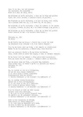 Caci Tu ne dai, iar noi primim;
Iti multumim, Iti multumim
Acum si-n veci de veci, amin!
Ne-ntoarcem ca sa-Ti multumim, o Caci de la Tine noi primim
Viata din izvor ceresc, o Lumina-n ochii ce privesc.
Ne-ntoarcem ca sa-Ti multumim, o Cu mic si mare, toti venim,
Ca-n fiecare ceas sau zi, o Cu mana Ta, ne vei pazi.
Ne-ntoarcem ca sa-Ti multumim, o Caci ne iubesti si Te iubim;
Tu singur, Doamne, ne poti da o Ce lumea-ntreaga n-ar putea...
Ne-ntoarcem ca sa-Ti multumim, o Caci de la Tine noi primim
Viata vesnica in dar o Si bucurii fara hotar...

Cantarea nr. 100
Re major
Nu pe bratul meu ma bizui, o Bratul meu e-atat de slab
Ca vrajmasul m-ar invinge o Si m-ar nimici degrab'.
Cor: Eu ma bizui doar pe Tine, o Cel deplin si credincios!
Numai Tu ma tii puternic, o Domnul meu, Isus Hristos!
Nici pe ajutorul darnic o Nu ma bizui nicidecum,
Caci, chiar cand te crezi mai sigur, o Cazi si sangeri doborat.
Nu ma bizui nici pe oameni, o Nici pe-a-lumii promisiuni,
Nici pe slava cea de-o clipa o - Toate-s umbre si minciuni.
Dar ma bizui doar pe Tine, o Dulcele meu Dumnezeu
Care singur esti in stare o Sa-mi tii fruntea sus mereu.
Cantarea nr. 101
Do minor
Nu, nu suntem un vis si-o intamplare,
Un lut de sine insusi framantat.
/: Ci ne-a zidit o forta creatoare,
O-ntelepciune fara de hotare!
/: Exista Dumnezeu! :/ Ce minunat! (cu-adevarat) :/
Nu, nu suntem jivine-ntunecate,
Gonite de un bici ne'nduplecat,
/: Ci noi avem un duh si-o libertate
Si-o inima ce pentru ceruri bate.
/: Exista Dumnezeu! :/ Ce minunat! (cu-adevarat) :/
N-ar fi simtit in veci de veci tarana
Surasul unui crin imaculat,
/: De n-ar fi-ntins atunci Stapanul mana
Sa umple-n noi de simtamant fantana.
/: Exista Dumnezeu! :/ Ce minunat! (cu-adevarat) :/
Avem cu noi Scriptura ca dovada,
Avem minuni si semne-ndestulat.
/: Si cine vrea pe Dumnezeu sa-L vada,
Sa stea in fata Lui pe baricada!
/: Exista Dumnezeu! :/ Ce minunat! (cu-adevarat) :/
 