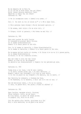 Nu ma departa de la Fata Ta
Si nu lua de la mine Duhul Tau cel Sfant!
Da-mi iarasi bucuria mantuirii Tale!
Umple-ma cu Duhul Tau cel Sfant!
Cantarea nr. 948
/: Nu la intamplare sunt: o Domnul m-a creat. :/
Cor: /:   Eu sunt cu voi in orice zi!" :/ o Mi-a spus Isus.
/: Nici puterea lumii-ntregi o Nu-mi da-acest sprijin. :/
/: De aceea, cant voios o Ca sa stie toti. :/
/: Singur, trist si parasit, o Nu vreau sa mai fiu. :/

Cantarea nr. 949
Daca esti purtat de valul furios
Si crezandu-te pierdut devii fricos;
Ia in seama binecuvantarile!
Domnul ti-a facut parte si din ele.
Cor: Ia in seama si darurile, o Toate binecuvantarile.
Ia in seama si darurile, o Domnul ti-a facut parte si din ele.
De te-apasa grijuri multe si crucea, o Si frica ti-e ca nu li-i putea purta,
Ia in seama binecuvantarile
Si-atunci ti se vor insenina zilele.
Asa cat timp tu aici vei mai lucra
Domnul cu tine va fi! Nu dispera!
Ia aminte-a Lui binecuvantare! o Ingerii te vor petrece pe cale.

Cantarea nr. 950
Turma mica a lui Isus, o De El esti iubita,
/: Tu porti crucea aicea jos, o Si esti fericita. :/
Bogati, nobili sau intelepti o Cu tine nu sunt multi,
/: Ci cei ce poart-al Lui dispret o Pe dealuri, vai si munti. :/
Dar fericita te simtesti, o Condusa de Isus,
/: Pe Dumnezeu, tu Il maresti, o Aici jos si-n cer si sus. :/
Dar de batjocura lumii, o Tu nu te rusina,
/: Caci, nu peste mult, vei primi o Plata si odihna! :/

Cantarea nr. 951
Spre Ierihon, mergeam atunci, Straine;
Intre talhari, lovit, eu am cazut.
Ei m-au batut, cu maini de sange pline;
In pieptul lor, mila nu au avut.
Cor: Nu exista alta jertfa, glorioasa ca a Ta!
Nici o alta mantuire, ca sa poat-a ma salva!
 