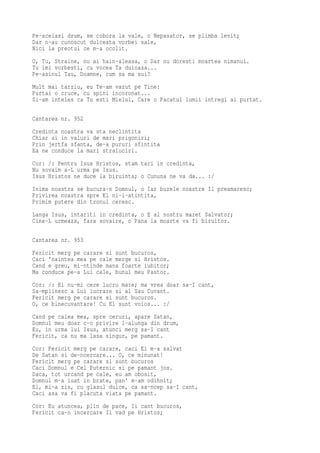 Pe-acelasi drum, se cobora la vale, o Nepasator, se plimba levit;
Dar n-au cunoscut dulceata vorbei sale,
Nici la preotul ce m-a ocolit.
O, Tu, Straine, nu ai hain-aleasa, o Dar nu doresti moartea nimanui.
Tu imi vorbesti, cu vocea Ta duioasa...
Pe-asinul Tau, Doamne, cum sa ma sui?
Mult mai tarziu, eu Te-am vazut pe Tine:
Purtai o cruce, cu spini incoronat...
Si-am inteles ca Tu esti Mielul, Care o Pacatul lumii intregi ai purtat.

Cantarea nr. 952
Credinta noastra va sta neclintita
Chiar si in valuri de mari prigoniri;
Prin jertfa sfanta, de-a pururi sfintita
Ea ne conduce la mari straluciri.
Cor: /: Pentru Isus Hristos, stam tari in credinta,
Nu sovaim a-L urma pe Isus.
Isus Hristos ne duce la biruinta; o Cununa ne va da... :/
Inima noastra se bucura-n Domnul, o Iar buzele noastre Il preamaresc;
Privirea noastra spre El ni-i-atintita,
Primim putere din tronul ceresc.
Langa Isus, intariti in credinta, o E al nostru maret Salvator;
Cine-L urmeaza, fara sovaire, o Pana la moarte va fi biruitor.

Cantarea nr. 953
Fericit merg pe carare si sunt bucuros,
Caci 'naintea mea pe cale merge si Hristos.
Cand e greu, mi-ntinde mana foarte iubitor;
Ma conduce pe-a Lui cale, bunul meu Pastor.
Cor: /: El nu-mi cere lucru mare; ma vrea doar sa-I cant,
Sa-mplinesc a Lui lucrare si al Sau Cuvant.
Fericit merg pe carare si sunt bucuros.
O, ce binecuvantare! Cu El sunt voios... :/
Cand pe calea mea, spre ceruri, apare Satan,
Domnul meu doar c-o privire l-alunga din drum,
Eu, in urma lui Isus, atunci merg sa-I cant
Fericit, ca nu ma lasa singur, pe pamant.
Cor: Fericit merg pe carare, caci El m-a salvat
De Satan si de-ncercare... O, ce minunat!
Fericit merg pe carare si sunt bucuros
Caci Domnul e Cel Puternic si pe pamant jos.
Daca, tot urcand pe cale, eu am obosit,
Domnul m-a luat in brate, pan' m-am odihnit;
El, mi-a zis, cu glasul dulce, ca sa-ncep sa-I cant,
Caci asa va fi placuta viata pe pamant.
Cor: Eu atuncea, plin de pace, Ii cant bucuros,
Fericit ca-n incercare Il vad pe Hristos;
 
