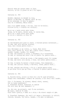 Fericit merg pe carare numai cu Isus,
Fericit, ca Lui Ii place ca sa-I fiu supus.

Cantarea nr. 954
Haideti impreuna sa mergem la Isus,
Nascut in Betleem, un Imparat venit de sus.
Sa ne inchinam, cu fata la pamant,
Caci El e Dumnezeu, Mesia sfant.
Cor: C-un zambet bland, o Pe noi, Isus ne va-ncalzi.
Privind la El, o Inimile vor straluci.
Am si eu o iesle ce-mi este inima.
Isuse, sa Te nasti, doresc acum, in ieslea mea,
Am si eu o iesle ce-mi este inima.
Tu sa mi-o luminezi cu Fata Ta!

Cantarea nr. 955
Te vad mergand prin praf si soare, o Purtand povara salvatoare...
Te vad, cum, prin multimi straine,
Isus, duci crucea pentru mine...
Cor: Multumesc si ma inchin, o, Isuse, Miel divin
Caci, prin jertfa Ta, ne-ai dat o Harul vietii nesecat.
Laudat, laudat, laudat, fii laudat!
Te vad, cum fruntea cu ocara, o Vrajmasii Ti-o incununara;
Te vad, si inteleg mai bine o Cat ai platit Tu, pentru mine...
Te vad, smerit, intins pe cruce, o Cum sangele suvoi Iti curge;
Te vad, sub norii urii pline, o Isus, cum suferi pentru mine...
Te vad, in marea Ta durere o Stand singur, fara mangaiere...
Te vad, sub lovituri haine, o Cum mori, Isuse, pentru mine...
Te vad, cetatea cea divina, o Ce ai o jertfa pentru mine,
Si pe altar Te-ai pus pe Tine, o Platind Tu pretul pentru mine...

Cantarea nr. 956
O, Parinte divin, zilnic la Tine vin o Sa Te laud ne'ncetat.
Singur esti neschimbat, vrednic de inaltat; o Din vecii esti laudat.
Cor: /: Te maresc, Te slavesc, Adonai sfant, ceresc,
Cel ce toate carmuiesti!
O, Preasfant Elohim. Preainalt si sublim
Cel ce-n veci de veci domnesti! :/
Tu, din cer, ma privesti, caci Tu ma ocrotesti,
Ma ajuti, cand eu Te chem.
Fara Tine-i pustiu, e amar ca o stiu; o Eu atunci suspin si gem.
O, Preasfant Dumnezeu, din vecii vii mereu o Dainuiesti in infinit.
Inaltat, minunat, Din vecii, laudat, o Te ador cu-adevarat.
 