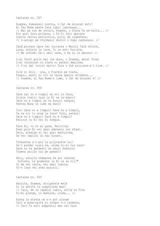 Cantarea nr. 957
Doamne, Dumnezeul nostru, o Cat de minunat esti!
Al Tau Nume peste fata lumii lumineaza...
/: Mai pe sus de ceruri, Doamne, o Slava Ta se-nalta... :/
Din guri fara prihana, o Tu-Ti faci aparare
Contra celora potrivnici, plini de ingamfare,
/: S-astupi pe vrajmasul dornic o Dupa razbunare. :/
Cand privesc spre cer lucrarea o Mainii Tale sfinte,
Luna, stelele la care, Tu le esti Parinte,
/: Ma intreb: Ce-i omul oare, o De nu ia aminte? :/
L-ai facut putin mai jos doar, o Doamne, decat Tine;
L-ai incununat cu slava si puteri depline;
/: I-ai dat lucrul mainii Tale o Sub picioare-a-l tine. :/
Oile si boii - una, o Fiarele pe toate,
Pasari, pesti si tot ce calea apelor strabate...
/: Doamne, al Tau Nume-n lume, o Cat de minunat e! :/

Cantarea nr. 958
Oare azi nu e timpul sa vii la Isus,
Zilele vietii tale la El sa le-aduci?
Oare nu e timpul sa te bucuri nespus,
Vestea Buna in lume sa duci?
Cor: Oare nu e timpul? Oare nu e timpul,
Ca sa vii tu acum la Isus? Vino, astazi!
Oare nu e timpul? Oare nu e timpul?
Fericit cu El vei fi nespus.
Fara El, tu nu ai pace, fericire;
Doar prin El vei gasi adevarul cel sfant.
Deci, alearga si vei gasi mantuirea,
De vei implini al Sau Cuvant.
Tineretea s-o pui la picioarele Lui!
Sa-I predai viata ta, inima si-al tau cant!
Oare nu te gandesti sa aduci Domnului
Toamna anilor tai pe pamant?
Deci, asculta chemarea ce azi rasuna:
 Suflete, te grabeste la El ca sa vii!"
Si de vei cauta, vei gasi lumina,
Si-n Isus vei avea bucurii.

Cantarea nr. 959
Asculta, Doamne, strigatele mele
Si ia aminte la rugaciunea mea!
/: Caci, de la capatul lumii, strig la Tine
Si-mi plange, in mahnire, inima... :/
Alerg la stanca ce n-o pot ajunge
Caci e prea-nalta si singur n-o razbesc;
/: Caci Tu esti adapostul meu cel tare
 