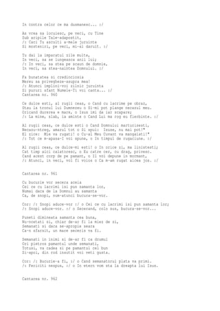 In contra celor ce ma dusmanesc... :/
As vrea sa locuiesc, pe veci, cu Tine
Sub aripile Tale-adapostit,
/: Caci Tu asculti a-mele juruinte
Si mosteniri, pe veci, mi-ai daruit. :/
Tu   dai la imparatul zile multe,
In   veci, sa se lungeasca anii lui;
/:   In veci, sa stea pe scaun de domnie,
In   veci, sa stea-naintea Domnului. :/
Fa bunatatea si credinciosia
Mereu sa privegheze-asupra mea!
/: Atunci implini-voi zilnic juruinta
Si pururi sfant Numele-Ti voi canta... :/
Cantarea nr. 960
Ce dulce esti, al rugii ceas, o Cand cu lacrime pe obraz,
Stau la tronul lui Dumnezeu o Si-mi pot plange necazul meu.
Oricand durerea e mare, o Isus imi da iar scapare;
/: La mine, slab, ia aminte o Cand Lui ma rog eu fierbinte. :/
Al rugii ceas, ce dulce esti o Cand Domnului marturisesti,
Necazu-ntreg, amarul tot o Si spui: Isuse, nu mai pot!"
El zice: Mie va rugati! o Cu-al Meu Cuvant va mangaiati!"
/: Tot ce m-apasa-I voi spune, o In timpul de rugaciune. :/
Al rugii ceas, ce dulce-mi esti! o In orice zi, ma linistesti;
Cat timp aici calatoresc, o Eu catre cer, cu drag, privesc.
Cand acest corp de pe pamant, o Il voi depune in mormant,
/: Atunci, in veci, voi fi voios o Ca m-am rugat aicea jos. :/

Cantarea nr. 961
Cu bucurie vor secera aceia
Cei ce cu lacrimi isi pun samanta lor,
Numai daca de la Domnul au samanta
Ca, de snopi, num-atunci bucura-se-vor.
Cor: /: Snopi aduce-vor :/ o Cei ce cu lacrimi isi pun samanta lor;
/: Snopi aduce-vor. :/ o Secerand, colo sus, bucura-se-vor...
Puneti dimineata samanta cea buna,
Nu-ncetati si, chiar de-ar fi la miez de zi,
Semanati si daca se-apropie seara
Ca-n sfarsit, un mare seceris va fi.
Semanati in inimi si de-ar fi ca drumul
Ori pietros pamantul unde semanati,
Totusi, va cadea si pe pamantul cel bun
Si-apoi, din rod insutit voi veti gusta.
Cor: /: Bucurie-a fi, :/ o Cand semanatorul plata va primi.
/: Fericiti nespus, :/ o In etern vom sta la dreapta lui Isus.

Cantarea nr. 962
 