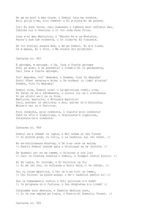 De am sa port a mea cruce, o Domnul Isus ma conduce.
Nici grija n-am, nici temere: o El m-ajuta-mi da putere.
Cor: Eu sunt voios, caci Dumnezeu o Iubeste mult sufletul meu.
Iubirea Lui e vesnica; o Il voi urma fara frica.
Isus e-al meu Mantuitor; o 'Nainte mi-e ca-Nvatator,
Parca-L aud cum vorbeste, o In inima-mi El traieste.
De vin furtuni asupra mea, o Am pe Domnul. El m-a tinea.
Ce m-apasa, El o stie. o Ma scoate din primejdie.

Cantarea nr. 963
E aproape, e aproape. o Da, Isus e foarte aproape
Vrei sa simti a Sa prezenta? o Crede-n El in permanenta,
Caci Isus e foarte aproape.
Vin' degraba, vin' degraba, o Doamne, vino Tu degraba!
Duhul Sfant revarsa-n mine, o Sa vorbesc in limbi straine!
Doamne, vino Tu degraba!
Domnul vine, Domnul vine! o La-mplinirea vremii vine,
Pe Satan ca sa-l zdrobeasca, o Lucrul lui sa-l nimiceasca
Si pe sfinti sa-i ia cu Sine.
Mantuire, mantuire, o Minunata mantuire!
Ieri, pierdut in umilinta; o Azi, salvat si-n biruinta;
Maine-n cer si-n fericire.
Prin credinta, prin credinta, o Inainte prin credinta!
Cand te afli-n slabiciune, o Staruieste-n rugaciune,
Intareste-te-n credinta!

Cantarea nr. 964
Domnul ne-a chemat la lupta; o Noi urmam al Sau Cuvant
/: Si pornim acum, cu totii, o La razboiul Lui cel sfant. :/
Nu ne-nfricoseaza moartea, o De s-ar cere sa murim;
/: Pentru Domnul suntem gata o Orisicand sa ne jertfim. :/
De dusmani noi nu ne temem, o Orisicat e ura lor;
/: Caci in fruntea noastra-i Domnul, o Scumpul nostru Ajutor. :/
El Se lupta, El invinge, o El biruitor va fi;
/: Si pe cei rai, cu suflarea o Gurii Sale,-i va zdrobi. :/
Cei cu inima-mpartita, o Cei ce n-au nici un temei,
/: Cei fricosi sa plece-acasa: o Nu-i razboiul pentru ei! :/
Sus la Comandantul nostru o Toti privirea s-o avem!
/: In prigoana si-n furtuna, o Sus dreptatea s-o tinem! :/
Catacombe sunt destule, o Temnite destule sunt,
/: Si le vom umplea pe toate, o Pentru-al Domnului Cuvant. :/

Cantarea nr. 965
 