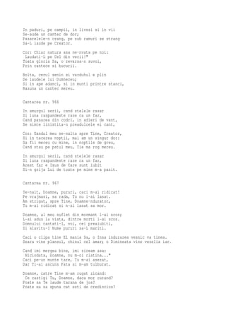 In paduri, pe campii, in livezi si in vii
Se-aude un cantec de dor;
Pasarelele-n crang, pe sub ramuri se strang
Sa-L laude pe Creator.
Cor: Chiar natura asa ne-nvata pe noi:
 Laudati-L pe Cel din vecii!"
Toata gloria Sa, o revarsa-n suvoi,
Prin cantece si bucurii.
Bolta, cerul senin si vazduhul e plin
De laudele lui Dumnezeu;
Si in ape adanci, si in munti printre stanci,
Rasuna un cantec mereu.

Cantarea nr. 966
In amurgul serii, cand stelele rasar
Si luna raspandeste raze ca un far,
Cand pasarea din codri, in adieri de vant,
Se simte linistita-n preadulcele ei cant,
Cor: Gandul meu se-nalta spre Tine, Creator,
Si in tacerea noptii, mai am un singur dor:
Sa fii mereu cu mine, in noptile de greu,
Cand stau pe patul meu, Tie ma rog mereu.
In amurgul serii, cand stelele rasar
Si luna raspandeste raze ca un far,
Acest far e Isus de Care sunt iubit
Si-n grija Lui de toate pe mine m-a pazit.

Cantarea nr. 967
Te-nalt, Doamne, pururi, caci m-ai ridicat!
Pe vrajmasi, sa rada, Tu nu i-ai lasat.
Am strigat, spre Tine, Doamne-ndurator,
Tu m-ai ridicat si n-ai lasat sa mor.
Doamne, al meu suflet din mormant l-ai scos;
L-ai adus la viata, dintre morti l-ai scos.
Domnului cantati-I, voi, cei preaiubiti,
Si slavitu-I Nume pururi sa-L mariti.
Caci o clipa tine El mania Sa, o Insa indurarea vesnic va tinea.
Seara vine plansul, chinul cel amar; o Dimineata vine veselia iar.
Cand imi mergea bine, imi ziceam asa:
 Niciodata, Doamne, nu m-oi clatina..."
Caci pe-un munte tare, Tu m-ai asezat,
Dar Ti-ai ascuns Fata si m-am tulburat.
Doamne, catre Tine m-am rugat zicand:
 Ce castigi Tu, Doamne, daca mor curand?
Poate sa Te laude tarana de jos?
Poate ea sa spuna cat esti de credincios?
 