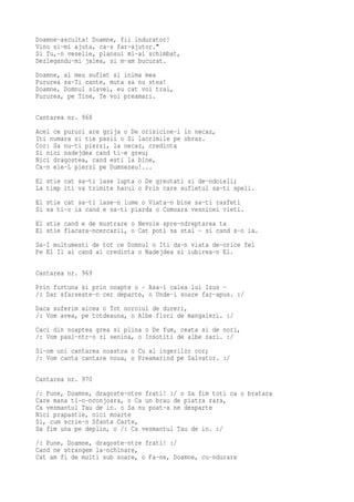 Doamne-asculta! Doamne, fii indurator!
Vino si-mi ajuta, ca-s far-ajutor."
Si Tu,-n veselie, plansul mi-ai schimbat,
Dezlegandu-mi jalea, si m-am bucurat.
Doamne, al meu suflet si inima mea
Pururea sa-Ti cante, muta sa nu stea!
Doamne, Domnul slavei, eu cat voi trai,
Pururea, pe Tine, Te voi preamari.

Cantarea nr. 968
Acel ce pururi are grija o De orisicine-i in necaz,
Iti numara si tie pasii o Si lacrimile pe obraz.
Cor: Sa nu-ti pierzi, la necaz, credinta
Si nici nadejdea cand ti-e greu;
Nici dragostea, cand esti la bine,
Ca-n ele-L pierzi pe Dumnezeu!...
El stie cat sa-ti lase lupta o De greutati si de-ndoieli;
La timp iti va trimite harul o Prin care sufletul sa-ti speli.
El stie cat sa-ti lase-n lume o Viata-n bine sa-ti rasfeti
Si sa ti-o ia cand e sa-ti piarda o Comoara vesnicei vieti.
El stie cand e de mustrare o Nevoie spre-ndreptarea ta
El stie flacara-ncercarii, o Cat poti sa stai - si cand s-o ia.
Sa-I multumesti de tot ce Domnul o Iti da-n viata de-orice fel
Pe El Il ai cand ai credinta o Nadejdea si iubirea-n El.

Cantarea nr. 969
Prin furtuna si prin noapte o - Asa-i calea lui Isus -
/: Dar sfarseste-n cer departe, o Unde-i soare far-apus. :/
Daca suferim aicea o Tot noroiul de dureri,
/: Vom avea, pe totdeauna, o Albe flori de mangaieri. :/
Caci din noaptea grea si plina o De fum, ceata si de nori,
/: Vom pasi-ntr-o zi senina, o Insotiti de albe zari. :/
Si-om uni cantarea noastra o Cu al ingerilor cor;
/: Vom canta cantare noua, o Preamarind pe Salvator. :/

Cantarea nr. 970
/: Pune, Doamne, dragoste-ntre frati! :/ o Sa fim toti ca o bratara
Care mana ti-o-nconjoara, o Ca un brau de piatra rara,
Ca vesmantul Tau de in. o Sa nu poat-a ne desparte
Nici prapastie, nici moarte
Si, cum scrie-n Sfanta Carte,
Sa fim una pe deplin, o /: Ca vesmantul Tau de in. :/
/: Pune, Doamne, dragoste-ntre frati! :/
Cand ne strangem la-nchinare,
Cat am fi de multi sub soare, o Fa-ne, Doamne, cu-ndurare
 