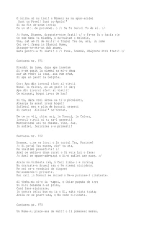 O coliba si nu trei! o Nimeni sa nu spun-acolo:
 Sunt cu Pavel! Sunt cu-Apolo!"
Si sa fim de-acum incolo
Ca un stol de porumbei, o /: Sa Te bucuri Tu de ei. :/
/: Pune, Doamne, dragoste-ntre frati! :/ o Fa-ne Tu o harfa vie
Ce sub mana Ta mladie, o Sa-naltam o melodie,
Una, cat am fi de multi! o Trupul Tau ce, azi, in lume
Cei ce-l frang in Sfantul Nume,
Strange-ne-ntr-un duh anume,
Gata pentru-a fi luati! o /: Pune, Doamne, dragoste-ntre frati! :/

Cantarea nr. 971
Pierdut in lume, dupa apa insetam
Si n-am gasit la nimeni sa mi-o dea;
Dar am venit la Isus, asa cum eram,
Si apa am gasit la Golgota.
Cor: Apa din izvorul sfant al vietii
Numai la Calvar, eu am gasit in dar;
Apa din izvorul sfant al vietii!
Ce minunat, bogat izvor de har!
Si tu, daca vrei setea sa ti-o potolesti,
Alearga la acest izvor bogat!
Sufletul meu e plin de bucurii ceresti
Si canta: Aleluia!" ne'ncetat.
De ce nu vii, chiar azi, la Domnul, la Calvar,
Izvorul vietii si tu sa-l gasesti?
Mantuitorul azi te cheama. Vino, dar,
In suflet, fericirea s-o primesti!

Cantarea nr. 972
Doamne, cine va locui o In cortul Tau, Parinte?
/: Si pe-al Tau munte, cin' va sta,
Pe inaltimi preasfinte! :/
Acel ce umbla-n drum curat o Si voia Lui o face;
/: Acel ce spune-adevarat o Si-n suflet are pace. :/
Acela nu vorbeste rau, o Caci limba-i e curata;
Nu ocaraste-n drumul sau o Pe nimeni niciodata.
Pe cei ce-s vrednici de dispret
De-asemenea-i priveste,
Dar cati in Domnul se incred o De-a pururea-i cinsteste.
El vorba nu si-o ia 'napoi, o Chiar paguba de are;
Si nici dobanda n-ar primi,
Cand face-ajutorare.
In contra celui bun nu ia o El, mita viata toata;
Acela ce se poart-asa, o Nu cade niciodata.

Cantarea nr. 973
Un Nume-mi place-asa de mult! o Il pomenesc mereu.
 