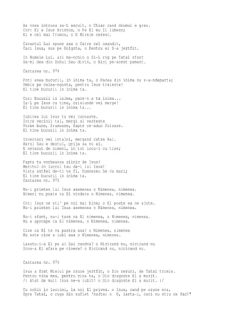 As vrea intruna sa-L ascult, o Chiar cand drumul e greu.
Cor: El e Isus Hristos, o Pe El eu Il iubesc;
El e cel mai frumos, o E Mirele ceresc.
Cuvantul Lui spune asa o Catre cel osandit,
Caci Isus, sus pe Golgota, o Pentru el S-a jertfit.
In Numele Lui, azi ma-nchin o Si-L rog pe Tatal sfant
Sa-mi dea din Duhul Sau divin, o Aici pe-acest pamant.
Cantarea nr. 974
Poti avea bucurii, in inima ta, o Pacea din inima nu s-a-ndeparta;
Umbla pe calea-ngusta, pentru Isus traieste!
El tine bucurii in inima ta.
Cor: Bucurii in inima, pace-n a ta inima...
Ia-L pe Isus cu tine, orisiunde vei merge!
El tine bucurii in inima ta...
Iubirea lui Isus tu vei cunoaste.
Intre vecinii tai, mergi si vesteste
Vorbe bune, frumoase, fapte ce-aduc foloase.
El tine bucurii in inima ta.
Incercari vei intalni, mergand catre Rai.
Harul Sau e destul, grija sa nu ai.
E nevazut de nimeni, in tot locu-i cu tine;
El tine bucurii in inima ta.
Fapta ta vorbeasca zilnic de Isus!
Meritul in lucrul tau da-l lui Isus!
Viata astfel de-ti va fi, Dumnezeu Se va mari;
El tine bucurii in inima ta.
Cantarea nr. 975
Nu-i prieten lui Isus asemenea o Nimenea, nimenea.
Nimeni nu poate ca El vindeca o Nimenea, nimenea.
Cor: Isus ne sti' pe noi mai bine; o El poate sa ne ajute.
Nu-i prieten lui Isus asemenea o Nimenea, nimenea.
Nu-i sfant, nu-i tare ca El nimenea, o Nimenea, nimenea.
Nu e aproape ca El nimenea, o Nimenea, nimenea.
Cine ca El te va pastra asa? o Nimenea, nimenea
Nu este cine a iubi asa o Nimenea, nimenea.
Lasatu-i-a El pe ai Sai candva? o Nicicand nu, nicicand nu
Scos-a El afara pe cineva? o Nicicand nu, nicicand nu.

Cantarea nr. 976
Isus a fost Mielul pe cruce jertfit, o Din ceruri, de Tatal trimis.
Pentru vina mea, pentru vina ta, o Din dragoste El a murit.
/: Atat de mult Isus ne-a iubit! o Din dragoste El a murit. :/
Cu ochii in lacrimi, la noi El privea. o Isus, cand pe cruce era,
Spre Tatal, o ruga din suflet 'nalta: o O, iarta-i, caci nu stiu ce fac!"
 