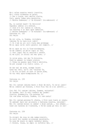 Nu-i calea noastra vesnic insorita,
Nu-i viata totdeauna un palat,
/: Dar o traim, caci merita traita,
Caci, peste lumea asta marginita,
/: Exista Dumnezeu! :/ Ce minunat! (cu-adevarat) :/
Nu, nu suntem neant! Ce fericire!
Supremul adevar s-a revelat.
/: Isus e-n noi lumina si iubire,
Iar moartea e un zbor spre nemurire.
/: Exista Dumnezeu! :/ Ce minunat! (cu-adevarat) :/
Cantarea nr. 102
Sol major
Nu voi uita, o, Doamne, niciodata
Iubirea Ta cu care m-ai iubit!
/: Si n-am sa uit ca-n viata mea pribeaga
Mi-ai spus ca-mi ierti pacatul cel cumplit. :/
Mi-ai spus sa vin la Tine-ntotdeauna,
Ca ma iubesti ca pe-un copil al Tau,
/: Caci jugul Tau si sarcina-i usoara
Si ma ajuti in chinul cel mai greu. :/
In orice greu, imi dai Tu biruinta,
Cand nu gasesc la nimeni ajutor;
/: Vreau sa pasesc spre Tine-n umilinta,
Sa pot ajunge l-al vietii izvor. :/
Un dor mai am acum, scumpe Isuse:
Cand vei veni, sa-Ti ies 'naintea Ta,
/: Sa fiu cu-acei ce sunt in haine albe,
Ce vor veni spre-ntampinarea Ta. :/

Cantarea nr. 103
Sol major
Noi Iti cantam iubirea mare: o Atat de mult, Tu ne-ai iubit!
Ne-ai izbavit pe fiecare, o Prin Fiul Tau ce L-ai jertfit...
Cor: Noi Iti cantam iubirea, Doamne, neincetat!
Te laudam, caci Tu esti vrednic de laudat!
Slavita, preamarita, fie puterea Ta!
Cat vom avea suflare, Doamne, Iti vom canta!
Noi Iti cantam puterea-Ti sfanta, o Prin care toate ai creat;
Te adoram! Spre cer se-avanta o Cantarea noastra, necurmat!
Noi Iti cantam minuni si semne! o Acum cantam... din efemer...
Cand jos tacerea se v-asterne, o Te-om lauda pe veci in cer!

Cantarea nr. 104
Sol major
Ca   stropii de roua ce uda campu-nverzit,
Ca   norii din vazduh ce-alearga necontenit,
Ca   raza de soare ce umple vazduhul mereu,
/:   Doresc, Isuse, sa umpli si sufletul meu. :/
 