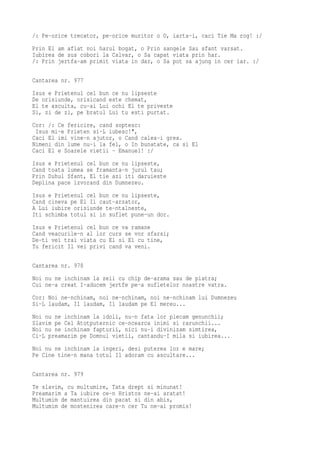/: Pe-orice trecator, pe-orice muritor o O, iarta-i, caci Tie Ma rog! :/
Prin El am aflat noi harul bogat, o Prin sangele Sau sfant varsat.
Iubirea de sus cobori la Calvar, o Sa capat viata prin har.
/: Prin jertfa-am primit viata in dar, o Sa pot sa ajung in cer iar. :/

Cantarea nr. 977
Isus e Prietenul cel bun ce nu lipseste
De orisiunde, orisicand este chemat,
El te asculta, cu-ai Lui ochi El te priveste
Si, zi de zi, pe bratul Lui tu esti purtat.
Cor: /: Ce fericire, cand soptesc:
 Isus mi-e Prieten si-L iubesc!",
Caci El imi vine-n ajutor, o Cand calea-i grea.
Nimeni din lume nu-i la fel, o In bunatate, ca si El
Caci El e Soarele vietii - Emanuel! :/
Isus e Prietenul cel bun ce nu lipseste,
Cand toata lumea se framanta-n jurul tau;
Prin Duhul Sfant, El tie azi iti daruieste
Deplina pace izvorand din Dumnezeu.
Isus e Prietenul cel bun ce nu lipseste,
Cand cineva pe El Il caut-arzator,
A Lui iubire orisiunde te-ntalneste,
Iti schimba totul si in suflet pune-un dor.
Isus e Prietenul cel bun ce va ramane
Cand veacurile-n al lor curs se vor sfarsi;
De-ti vei trai viata cu El si El cu tine,
Tu fericit Il vei privi cand va veni.

Cantarea nr. 978
Noi nu ne inchinam la zeii cu chip de-arama sau de piatra;
Cui ne-a creat I-aducem jertfe pe-a sufletelor noastre vatra.
Cor: Noi ne-nchinam, noi ne-nchinam, noi ne-nchinam lui Dumnezeu
Si-L laudam, Il laudam, Il laudam pe El mereu...
Noi nu ne inchinam la idoli, nu-n fata lor plecam genunchii;
Slavim pe Cel Atotputernic ce-ncearca inimi si rarunchii...
Noi nu ne inchinam fapturii, nici nu-i divinizam simtirea,
Ci-L preamarim pe Domnul vietii, cantandu-I mila si iubirea...
Noi nu ne inchinam la ingeri, desi puterea lor e mare;
Pe Cine tine-n mana totul Il adoram cu ascultare...

Cantarea nr. 979
Te slavim, cu multumire, Tata drept si minunat!
Preamarim a Ta iubire ce-n Hristos ne-ai aratat!
Multumim de mantuirea din pacat si din abis,
Multumim de mostenirea care-n cer Tu ne-ai promis!
 