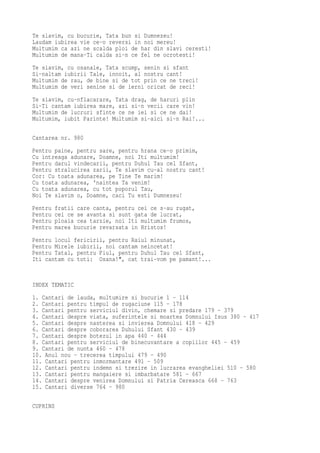 Te slavim, cu bucurie, Tata bun si Dumnezeu!
Laudam iubirea vie ce-o reversi in noi mereu!
Multumim ca azi ne scalda ploi de har din slavi ceresti!
Multumim de mana-Ti calda si-n ce fel ne ocrotesti!
Te slavim, cu osanale, Tata scump, senin si sfant
Si-naltam iubirii Tale, innoit, al nostru cant!
Multumim de rau, de bine si de tot prin ce ne treci!
Multumim de veri senine si de ierni oricat de reci!
Te slavim, cu-nflacarare, Tata drag, de haruri plin
Si-Ti cantam iubirea mare, azi si-n vecii care vin!
Multumim de lucruri sfinte ce ne iei si ce ne dai!
Multumim, iubit Parinte! Multumim si-aici si-n Rai!...

Cantarea nr. 980
Pentru paine, pentru sare, pentru hrana ce-o primim,
Cu intreaga adunare, Doamne, noi Iti multumim!
Pentru darul vindecarii, pentru Duhul Tau cel Sfant,
Pentru stralucirea zarii, Te slavim cu-al nostru cant!
Cor: Cu toata adunarea, pe Tine Te marim!
Cu toata adunarea, 'naintea Ta venim!
Cu toata adunarea, cu tot poporul Tau,
Noi Te slavim o, Doamne, caci Tu esti Dumnezeu!
Pentru   fratii care canta, pentru cei ce s-au rugat,
Pentru   cei ce se avanta si sunt gata de lucrat,
Pentru   ploaia cea tarzie, noi Iti multumim frumos,
Pentru   marea bucurie revarsata in Hristos!
Pentru locul fericirii, pentru Raiul minunat,
Pentru Mirele iubirii, noi cantam neincetat!
Pentru Tatal, pentru Fiul, pentru Duhul Tau cel Sfant,
Iti cantam cu toti: Osana!", cat trai-vom pe pamant!...


INDEX TEMATIC
1. Cantari de lauda, multumire si bucurie 1 - 114
2. Cantari pentru timpul de rugaciune 115 - 178
3. Cantari pentru serviciul divin, chemare si predare 179 - 379
4. Cantari despre viata, suferintele si moartea Domnului Isus 380 - 417
5. Cantari despre nasterea si invierea Domnului 418 - 429
6. Cantari despre coborarea Duhului Sfant 430 - 439
7. Cantari despre botezul in apa 440 - 444
8. Cantari pentru serviciul de binecuvantare a copiilor 445 - 459
9. Cantari de nunta 460 - 478
10. Anul nou - trecerea timpului 479 - 490
11. Cantari pentru inmormantare 491 - 509
12. Cantari pentru indemn si trezire in lucrarea evangheliei 510 - 580
13. Cantari pentru mangaiere si imbarbatare 581 - 667
14. Cantari despre venirea Domnului si Patria Cereasca 668 - 763
15. Cantari diverse 764 - 980

CUPRINS
 