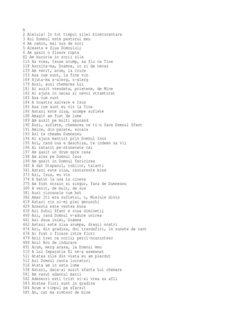 A
2 Aleluia! In tot timpul zilei binecuvantare
3 Azi Domnul este pastorul meu
4 Am camin, mai sus de nori
5 Aceasta e Ziua Domnului;
6 Am gasit o floare rupta
82 Am bucurie in zorii zile
115 As vrea, Isuse scump, sa fiu ca Tine
118 Asculta-ma, Doamne, in zi de necaz
139 Am venit, acum, la cruce
153 Asa cum sunt, la Tine vin
164 Ajuta-ma s-alerg, s-alerg
179 Auzi, auzi chemarea Lui
181 Ai auzit vreodata, prietene, de Mine
182 Ai ajuns in necaz si nevoi stramtorat
183 Asa cum sunt
184 A noastra salvare e Isus
185 Asa cum sunt eu vin la Tine
186 Astazi este ziua, scumpe suflete
188 Amagit am fost de lume
189 Am auzit pe multi spunand
190 Auzi, suflete, chemarea ce ti-o face Domnul Sfant
191 Amice, din pacate, scoala
193 Azi te cheama Dumnezeu
194 Ai ajuns mantuit prin Domnul Isus
195 Azi, cand usa e deschisa, te indemn sa vii
196 Ai ratacit pe-ntunecate cai
197 Am gasit un drum spre casa
198 Am ales pe Domnul Isus
199 Am gasit in Domnul fericirea
340 A dat Stapanul, robilor, talanti
341 Astazi este ziua, cantareste bine
373 Azi, Isus, eu vin
374 A batut la usa ta cineva
375 Am fost strain si singur, fara de Dumnezeu
380 A venit, de mult, de sus
381 Auzi ciocanele cum bat
382 Amar Iti era sufletul, o, Mielule divin
419 Astazi vin si-mi plec genunchi
429 Aceasta este vestea buna
430 Azi Duhul Sfant e roua diminetii
460 Azi, cand Domnul v-aduce unirea
461 Azi doua inimi, Doamne
462 Astazi este ziua scumpa, dragii nostri
474 Azi, din gradina, doi trandafiri, in sunete de cant
478 Ai fost o floare intre flori
479 Anii trec ca norii; perii-ncaruntesc
480 Anul Nou de indurare
491 Acum, merg acasa, la Domnul meu
510 A Lui Imparatie El ne-a asemanat
511 Atatea zile din viata eu am pierdut
512 Azi Domnul cauta lucratori
516 Atata am in asta lume
538 Astazi, daca-ai auzit sfanta Lui chemare
581 Am vazut adancul marii
582 Adeseori esti trist si-ai vrea sa afli
583 Atatea flori sunt in gradina
584 Acum e timpul pe sfarsit
585 Ah, cat ma simtesc de bine
 