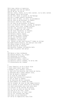586   A mea iubire si mantuire
587   Aproape sunt de cel mahnit
588   An de an, an de an
589   Azi canta, frate, ca tu esti salvat. ca tu esti salvat
590   Adesea ispita ma-nvinge
591   Am fost cazut in pacat si far'delege
592   Azi e timpul pentru cercetare
668   As vrea sa zbor, in zori, ca porumbelul
669   As vrea sa ma-ntalnesc cu Domnul
670   Atunci cand vei veni, Mesia
671   As vrea sa ma-ntalnesc cu Domnul
672   A lui Hristos venire, curand, se apropie
673   Astazi este ziua, scumpe suflete
674   Asa cum, printre tari straine
675   Azi e timpul cel din urma
742   Am vazut Paradisul in flacari
764   As privi, din zori in zori
765   Altarul acelor supusi
766   Apostolul Pavel vorbeste
767   Ai lui Dumnezeu suntem
769   Adunati cu toti aicea
771   Adeseori cararea mea
872    Astazi nu mai sunt minuni!" lumea va striga
891   Avem atatea bucurii, de cand pe Isus avem
943   Afara ninge cu fulgi mari
944   Am bucurie ca fantana
959   Asculta, Doamne, strigatele mele
968   Acel ce pururi are grija
B
200   Batut-a Isus totdeauna
201   Bunule Pastor, Tu, singur
202   Bunatatea Ta eterna
210   Binecuvantata-i viata
770   Bine-ati venit, fratilor
772   Bucuria vietii, Doamne, Tu ne-ai dat
773   Binecuvanta-ne, Doamne
C
1 Cant Domnului ca mi-a facut bine
7 Cand ridic ochii spre Tine
9 Chemati, prin cantari, bucuria
11 Cant plin de bucurie, dau slava pe vecie,
13 Cantarea mea e numai despre Isus,
14 Cat de maret e Dumnezeu
15 Cu Tine ma laud mereu
16 Cand Isus Hristos m-a mantuit
17 Cer si mare si pamant
18 Ce fericire de-a-L cunoaste
46 Cand Domnul m-a chemat pe nume
104 Ca stropii de roua ce uda campu-nverzit
108 Cu suflet si grai venim sa-Ti multumim
116 Cand incercarea care vine este mare
119 Cine-mi va da lacrimi de cainta
121 Cu Isus as vrea sa stau de vorba
122 Cum sa nu Te cant, Isuse
124 Ce dulce esti, al rugii ceas
125 Cu tot intregul meu amar
126 Chiar in ora diminetii
127 Ce-ar fi faptura-mi fara Tine
 