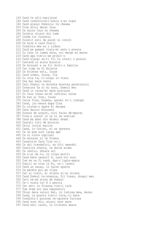 129   Cand te afli-ngrijorat
144   Cand credinciosii-aceia s-au rugat
192   Cand glasul Domnului te cheama
203   Cine altul decat Isus
204   Ce duios Isus te cheama
206   Calator strain din lume
207   Crede tot Cuvantul
208   Curatit esti de pacat si innoit
209   Ce bine e cand fratii
211   Credinta mea eu o zidesc
212   Cand pe pamant viata-mi este o povara
213   Cu Isus in lumea asta, voi merge eu mereu
214   Cand apa vietii-am primit-o
216   Cand ajungi sa-ti fii tu insuti o povara
217   Cantand cu atata bucurie
218   Ce minunat e sa fii dintr-o familie
219   Cat timp va fi Hristos
220   Ce Prieten esti, Isuse
221   Cand urmez, Isuse, Tie
222   Cu voia ta, ti-alegi in viata
223   Cea mai mare veste
224   Caci Domnul nu doreste moartea pacatosului
225   Creatura Ta si eu sunt, Domnul meu
226   Cand in calea-mi spre pierzare
227   Cu Isus vreau sa-mi continui calea
228   Ce bun ai fost, Isuse
376   Catre Tine, Doamne, gandul mi-l indrept
383   Cand, joi-seara dupa Cina
384   Cu crucea-n spate El mergea
385   Cate daruri minunate
386   Cununa de argint, nici haina de-mparat
387   Cine-a crezut in ce ni se vestise
388   Cand ma abat din drumul drept
418   Cantati toti de bucurie
420   Celui inviat marire
431   Cand, in Corint, el se opreste
441   Ca un pom sunt langa ape
445   Ca si niste copilasi
446   Ce minunat si ce frumos
463   Casatorie fara Tine nu-i
464   Ca doi trandafiri, sa fiti amandoi
465   Casnicie sfanta, va dorim acuma
481   Ca vantul, zboara ani
503   Ce n-ai da tu, in clipa mortii
504   Cand bate ceasul? O, cand voi sosi
505   Cum ne va fi cand, dup-o lupta-amara
513   Copiii sa vina la El, sa-i lasati
514   Cand un sarac, in haine sparte
515   Ce pecete pui pe clipa
517   Cat ai trait, ai strans si-ai strans
519   Cand Domnul te-ncearca, fii treaz, dragul meu
520   Cati ne-am atins de Domnul
571   Ce-i viata ta? E o penita
575   Cat esti in floarea vietii tale
577   Cum stam noi asa nepasatori
593   Chiar daca valuri bat, in luntrea mea, mereu
594   Cand, la poarta vietii tale,-ti bate
595   Credinta-i puterea ce-opreste furtuna
596   Cand sunt mic, atunci sunt mare
597   Cand esti cazut, in tristete amara
 