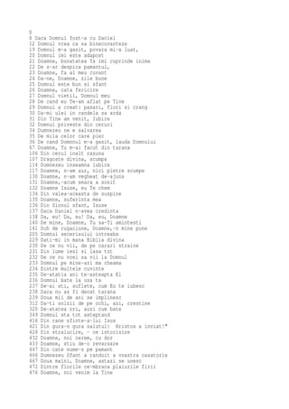 D
8 Daca Domnul fost-a cu Daniel
12 Domnul vrea ca sa binecuvanteze
19 Domnul m-a gasit, povara mi-a luat,
20 Domnul imi este adapost
21 Doamne, bunatatea Ta imi cuprinde inima
22 De s-ar despica pamantul,
23 Doamne, fa al meu cuvant
24 Da-ne, Doamne, zile bune
25 Domnul este bun si sfant
26 Doamne, cata fericire
27 Domnul vietii, Domnul meu
28 De cand eu Te-am aflat pe Tine
29 Domnul a creat: pasari, flori si crang
30 Da-mi ulei in candela sa arda
31 Din Tine am venit, Iubire
32 Domnul priveste din ceruri
34 Dumnezeu ne e salvarea
35 De mila celor care pier
36 De cand Domnnul m-a gasit, lauda Domnului
67 Doamne, Tu m-ai facut din tarana
106 Din cerul inalt rasuna
107 Dragoste divina, scumpa
114 Dumnezeu inseamna iubire
117 Doamne, n-am aur, nici pietre scumpe
130 Doamne, n-am vegheat de-ajuns
131 Doamne,-acum seara a sosit
132 Doamne Isuse, eu Te chem
134 Din valea-aceasta de suspine
135 Doamne, suferinta mea
136 Din Sionul sfant, Isuse
137 Daca Daniel n-avea credinta
138 Da, eu! Da, eu! Da, eu, Doamne
140 De mine, Doamne, Tu sa-Ti amintesti
141 Duh de rugaciune, Doamne,-n mine pune
205 Domnul secerisului intreaba
229 Dati-mi in mana Biblia divina
230 De ce nu vii, de pe carari straine
231 Din lume iesi si lasa tot
232 De ce nu vrei sa vii la Domnul
233 Domnul pe mine-azi ma cheama
234 Dintre multele cuvinte
235 De-atatia ani te-asteapta El
236 Domnul bate la usa ta
237 De-ai sti, suflete, cum Eu te iubesc
238 Daca nu as fi decat tarana
239 Doua mii de ani se implinesc
312 Da-ti solzii de pe ochi, azi, crestine
320 De-atatea ori, auzi cum bate
349 Domnul sta tot asteptand
416 Din rane sfinte-a-lui Isus
421 Din gura-n gura salutul: Hristos a inviat!"
428 Din stralucire, - ce istorisire
432 Doamne, noi cerem, cu dor
433 Doamne, stiu de-o revarsare
447 Din cate nume-s pe pamant
466 Dumnezeu Sfant a randuit a voastra casatorie
467 Doua maini, Doamne, astazi se unesc
472 Dintre florile ce-mbraca plaiurile firii
476 Doamne, noi venim la Tine
 