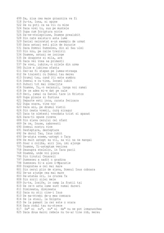 499   Da, ziua cea mare groaznica va fi
518   Du-te, Iona, si spune
522   De nu poti ca sa vii cu mine
524   Daca vrei tu, sus pe muntele
525   Dupa cum Scriptura scrie
526   Da-ne-ntelepciune, Doamne preaiubit
528   Din cate exista-n asta lume
529   Daniel neincetat e-un exemplu de urmat
530   Daca astazi esti plin de bucurie
531   Daca Domnul Dumnezeu, din al Sau ulei
533   Din nou, pe caile trezirii
534   Doamne, astazi ne incinge
535   De dragoste si mila, are
536   Daca vei vrea sa primesti
537   De vrei, iubite,-n zilele din urma
580   Dulce e iubirea sfanta
611   Dac-as fi stapan pe lumea-ntreaga
612   De traiesti cu Domnul tau mereu
613   Drumul tau, cand iti este sumbru
614   Domnul e cu tine, Israel iubit
615   Duhuri tot mai indarjite
616   Doamne, Tu,-n necazuri, langa noi ramai
618   De ce ades mi-e dat pe cale
619   Deci, ramai ca Daniel tare in Hristos
620   Dupa ploaie si furtuna
621   Departe esti inca, curata fecioara
622   Dupa soare, vine nor
623   Daca azi, pe drumul vietii
624   Din ceata vremii, curg siragur
625   Daca te simtesti vreodata trist si apasat
626   Daca-ti spune cineva
688   Din slava cerului cel sfant
689   De ce, Isuse, zabovesti
690   Domnul nostru vine
691   Desteptare, desteptare
692   De dorul Tau, Isus iubit
693   De-atata vreme,-astept o Tara
694   De mult astept sa vii, sa vii sa ne mangai
695   Doar o coliba, aici jos, imi ajunge
705   Doamne, Ti-asteptam venirea
758   Deasupra stelelor, in Tara pacii
768   Doamne, unde voi pleca
796   Din tinutul Cezareii
797   Dumnezeu a sadit o gradina
798   Dumnezeu Si-a ales o-Mparatie
800   Dragostea e cel mai mare
801   Din cerul plin de slava, Domnul Isus coboara
802   De-as ajunge cea mai mare
803   De-atatea ori, la crucea Ta
808   Din zorii zilei mele
809   Du-te, Iosife, in camp la fratii tai
810   De ce-n asta lume sunt numai dureri
811   Dimineata, dimineata
812   Daca nu stii cine-i Isus
813   De ma-ntrebi de-a mea comoara
814   De la staul, la Golgota
815   De la pamant la cer este o scara
816   Daca rodul tau nu-ntrece
817    Da" si nu", nu" si da" nu se pot inmanunchea
825   Daca doua maini rebele nu te-ar tine rob, mereu
 