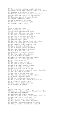 870   De ce atatea lacrimi, suspine si dureri
900   Domnul m-a-ntrebat adesea: Vrei sa fii voios
917   Doamne, da-mi vechea credinta
937   Domnul, Dumnezeul sfant ti-a dat porunca
939   Daca vrei sa intri-n cer la Dumnezeu
949   Daca esti purtat de valul furios
957   Doamne, Dumnezeul nostru
962   De am sa port a mea cruce
964   Domnul ne-a chemat la lupta
972   Doamne, cine va locui
E
10 Eu Te iubesc, Isuse
37 E o stanca ce, de veacuri
38 E-o minune cand soarele apune
105 El poate, El poate, eu stiu ca poate
111 Eu stiu ca Domnul m-a creat
123 Eu sunt un om, sunt doar un om
142 Eu cred in vindecarile divine
240 Eram un copil, Isuse
241 Eu n-am stiut, Isuse, Isuse, ca traiesti
242 Era o zi cand, prima oara-n viata
243 Eu vreau cu Tine, numai cu Tine
244 Eu ma incred in Domnul meu
245 Eu am pornit fericit pe carare
246 Eu eram prea departe de Domnul
247 E-atat de bine la Isus
248 Eram copil, si-atata bucurie
249 Eu plec acolo unde e lumina
250 E plin de miraje pamantul
279 Exist-o judecata, exista un sfarsit
389 Era odata-o tainica gradina
423 E Craciun acuma iar
539 Eu inca nu sunt pregatit
627 Eu sunt un ostas al crucii
636 El ne-a iubit, venind in lume
658 Eu am o carte ce o iubesc
696 Este-un drum plin de lumina
697 E mult de cand e noapte si lumea-i bantuita
704 Esti tu gata de plecare
760 Eu stiu un loc de pace plin
818 Esti atat de obosit, iubite calator
819 E amurg. Se-mbratiseaza
820 El n-a promis doar cerul senin
822 Eu nu sunt mai mult decat fulgul de nea
831 E sfarsitul veacului acum
905 Era o zi de dalba primavara
963 E aproape, e aproape
F
39 Fii binecuvantat, Isuse
40 Frumos e sa laudam, Doamne Sfant, Numele Tau
143 Faca-mi-se-ntotdeauna
187 Facand, m-ai invatat sa fac
215 Ferice va fi de omul, care-n toata viata lui
288 Fara de Hristos tu nu poti trai
469 Ferice casa unde este Domnul
628 Fiti voiosi, fiti voiosi totdeauna
629 Fratilor, credinta noastra s-o pazim
630 Frati, bucurati-va cantand in spirit
 