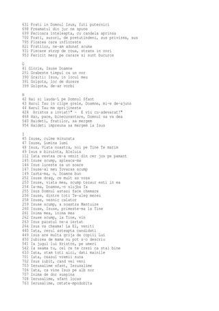 631   Frati in Domnul Isus, fiti puternici
698   Freamatul din jur ne spune
699   Fecioara inteleapta, cu candela aprinsa
700   Frati, surori, de pretutindeni, sus privirea, sus
795   Floarea care infloreste
821   Fratilor, ne-am adunat acuma
931   Fiecare strop de roua, strans in zori
953   Fericit merg pe carare si sunt bucuros
G
41 Glorie, Isuse Doamne
251 Grabeste timpul ca un nor
390 Graiti: Isus, in locul meu
391 Golgota, loc de durere
399 Golgota, de-ar vorbi
H
42 Hai si lauda-L pe Domnul Sfant
43 Harul Tau in clipe grele, Doamne, mi-e de-ajuns
44 Harul Tau ma sprijineste
424 Hristos a inviat!" - E viu cu-adevarat!"
468 Har, pace, binecuvantare, Domnul sa va dea
540 Haideti, fratilor, sa mergem
954 Haideti impreuna sa mergem la Isus
I
45 Isuse, culme minunata
47 Isuse, Lumina lumi
48 Isus, Viata noastra, noi pe Tine Te marim
49 Isus e biruinta, Aleluia
112 Iata vestea ce-a venit din cer jos pe pamant
145 Isuse scump, apleaca-ma
146 Isus luceste ca un soare
147 Isuse-al meu Tovaras scump
149 Iarta-ma, o, Doamne bun
252 Isuse drag, ce mult as vrea
253 Isuse, viata mea, scump tezaur esti in ea
254 Ia-ma, Doamne,-n slujba Ta
255 Isus Domnul astazi face chemare
256 Isuse, dintre toti Te-aleg mereu
258 Isuse, vesnic calator
259 Isuse scump, a noastra Mantuire
260 Isuse, Isuse, primeste-ma la Tine
261 Inima mea, inima mea
262 Isuse scump, la Tine, vin
263 Isus pacatul ne-a iertat
264 Isus va cheama! La El, veniti
440 Iata, cerul asteapta candidati
449 Isus are multa grija de copiii Lui
450 Iubirea de mama nu pot s-o descriu
541 Ia jugul lui Hristos, pe umeri
542 Ia seama tu, cel ce te crezi ca stai bine
633 Iata, stam toti aici, dati mainile
701 Iata, ceasul vremii suna
702 Isus iubit, cand vei veni
703 Ierusalime sfant, Ierusalime
706 Iata, ca vine Isus pe alb nor
707 Inima de dor suspina
708 Ierusalime, sfant locas
763 Ierusalime, cetate-mpodobita
 