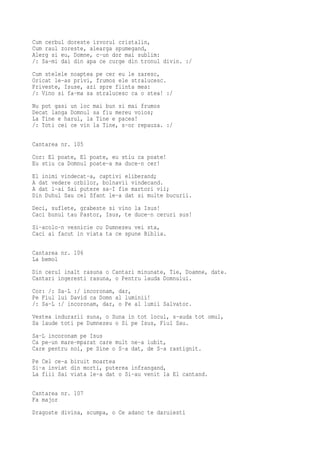 Cum cerbul doreste izvorul cristalin,
Cum raul zoreste, alearga spumegand,
Alerg si eu, Domne, c-un dor mai sublim:
/: Sa-mi dai din apa ce curge din tronul divin. :/
Cum stelele noaptea pe cer eu le zaresc,
Oricat le-as privi, frumos ele stralucesc.
Priveste, Isuse, azi spre fiinta mea:
/: Vino si fa-ma sa stralucesc ca o stea! :/
Nu pot gasi un loc mai bun si mai frumos
Decat langa Domnul sa fiu mereu voios;
La Tine e harul, la Tine e pacea!
/: Toti cei ce vin la Tine, s-or repauza. :/

Cantarea nr. 105
Cor: El poate, El poate, eu stiu ca poate!
Eu stiu ca Domnul poate-a ma duce-n cer!
El inimi vindecat-a, captivi eliberand;
A dat vedere orbilor, bolnavii vindecand.
A dat l-ai Sai putere sa-I fie martori vii;
Din Duhul Sau cel Sfant le-a dat si multe bucurii.
Deci, suflete, grabeste si vino la Isus!
Caci bunul tau Pastor, Isus, te duce-n ceruri sus!
Si-acolo-n vesnicie cu Dumnezeu vei sta,
Caci ai facut in viata ta ce spune Biblia.

Cantarea nr. 106
La bemol
Din cerul inalt rasuna o Cantari minunate, Tie, Doamne, date.
Cantari ingeresti rasuna, o Pentru lauda Domnului.
Cor: /: Sa-L :/ incoronam, dar,
Pe Fiul lui David ca Domn al luminii!
/: Sa-L :/ incoronam, dar, o Pe al lumii Salvator.
Vestea indurarii suna, o Suna in tot locul, s-auda tot omul,
Sa laude toti pe Dumnezeu o Si pe Isus, Fiul Sau.

Sa-L incoronam pe Isus
Ca pe-un mare-mparat care mult ne-a iubit,
Care pentru noi, pe Sine o S-a dat, de S-a rastignit.
Pe Cel ce-a biruit moartea
Si-a inviat din morti, puterea infrangand,
La fiii Sai viata le-a dat o Si-au venit la El cantand.

Cantarea nr. 107
Fa major
Dragoste divina, scumpa, o Ce adanc te daruiesti
 
