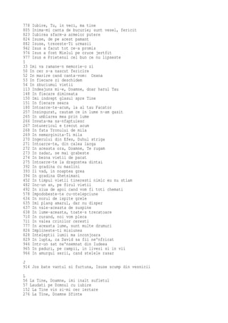 778 Iubire, Tu, in veci, ma tine
805 Inima-mi canta de bucurie; sunt vesel, fericit
823 Iubirea sfarm-a armelor putere
824 Isuse, de pe acest pamant
882 Isuse, trezeste-Ti urmasii
942 Isus a facut tot ce-a promis
976 Isus a fost Mielul pe cruce jertfit
977 Isus e Prietenul cel bun ce nu lipseste
I
33 Imi va ramane-n memorie-o zi
50 In cer s-a nascut fericire
52 In marire cand canta-vom: Osana
53 In fiecare zi deschidem
54 In zbuciumul vietii
113 Indeajuns mi-e, Doamne, doar harul Tau
148 In fiecare dimineata
150 Imi indrept glasul spre Tine
151 In fiecare seara
180 Intoarce-te-acum, la al tau Facator
257 Insingurat, cautam ce in lume n-am gasit
265 In umblarea mea prin lume
266 Invata-ma sa-nfaptuiesc
267 Intunericul e trecut acum
268 In fata Tronului de mila
269 In nemarginita-Ti mila
270 Ingerului din Efes, Duhul striga
271 Intoarce-te, din calea larga
272 In aceasta ora, Doamne, Te rugam
273 In zadar, se mai grabeste
274 In bezna vietii de pacat
275 Intoarce-te la dragostea dintai
392 In gradina cu maslini
393 Il vad, in noaptea grea
394 In gradina Ghetsimani
452 In timpul vietii tineresti nimic eu nu stiam
482 Inc-un an, pe firul vietii
492 In ziua de apoi cand vom fi toti chemati
578 Impodobeste-te cu-ntelepciune
634 In norul de ispite grele
635 Imi plang amarul, dar nu disper
637 In vale-aceasta de suspine
638 In lume-aceasta, toate-s trecatoare
710 In curand, noi vom pleca
711 In valea crinilor ceresti
777 In aceasta lume, sunt multe drumuri
826 Implineste-ti misiunea
828 Inteleptii lumii ma inconjoara
829 In lupta, ca David sa fii ne'nfricat
946 Intr-un sat ne'nsemnat din Iudeea
965 In paduri, pe campii, in livezi si in vii
966 In amurgul serii, cand stelele rasar
J
914 Jos bate vantul si furtuna, Isuse scump din vesnicii
L
56 La Tine, Doamne, imi inalt sufletul
57 Laudati pe Domnul cu iubire
152 La Tine vin si-mi cer iertare
276 La Tine, Doamne Sfinte
 