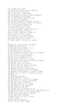 277   La Tine vin, Isuse
278   Leaga-ne, Doamne, pe toti impreuna
280   La usa vietii tale bate
395   La jertfa Ta, ingenuncheat
396   La Golgota, pe cruce, profund indurerat
493   La revedere, ne vom vedea
494   La cele tarmuri dincol' de rau
543   La seceris noi mergem
566   Laudati pe Domnul! Sufletul va salte
639   Lacrimile de durere, cand se vor sfarsi
640   La lupta frati, pentru Isus
712   Locas ceresc eu am aflat
714   La miezul noptii, va veni
715   La al trambitei rasunet cand va fi
830   L-am gasit lang-o fantana
832   La altarul adevarului, cand vii
833   La ce mi-ar folosi, Isuse
834   Lacrimi azi imi curg pe fata
835   La Horeb, un munte-al Domnului
915   Langa fantana de la Sihar
930   Luati aminte, astazi, voi, oameni
M
58 Mareste, suflet al meu, pe Domnul
59 Mare esti Tu, Doamne
60 Multumim Domnului pentru ziua
61 Multumesc de apa dulce
154 Mai este mult, Isuse drag
155 M-am departat de Mantuitorul ce m-a salvat
281 Ma uit la tine: tu esti oare
282 Mi se bucura inima-n Domnul
283 Mai sus pe treptele de har
284 Mantuire, mantuire ni s-a dat
285 Mai presus de-orice: de credinta, de-avant
286 Maretul har m-a mantuit
287 Ma simt voios si-s fericit
289 M-am saturat de lumea cu necazuri
378 Mai sus de cerul instelat
397 Mergand Isus cu crucea-n spate
398 Ma duc la Golgota s-aud ce vorbeste
400 Mergand, spre Golgota, cu crucea in spate
448 Mama mea m-a iubit si cu drag m-a-ngrijit
453 Mama
454 Mama mea, mama mea
495 Multe drumuri in viata
521 Ma-ncred in El, orice s-ar intampla
544 Mai buna ca o jertfa-i ascultarea
545 Mireasa sfanta, porumbita
641 Ma simt lovit, dar nu infrant
642 Mai rabda! O, mai rabda inca
643 Mai avem putin de mers
644 Mireasa iubita, priveste in sus
645 Mireasa Mea, batuta de furtuna, nemangaiata, vino
646 Mergi, fiul meu, in pace, dar pe cale
716 Mai este, la sfarsit, o judecata
717 Mai mult decat asteapta
718 Mantuitorul, pe nori, va veni
719 Mai e putin
720 Mi-e dor de vesnicie
836 Mi-i dor de Tine, Doamne
 