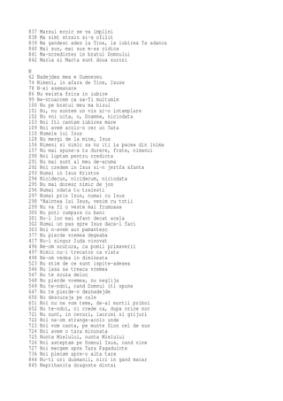 837   Marsul eroic se va implini
838   Ma simt strain si-s ofilit
839   Ma gandesc ades la Tine, la iubirea Ta adanca
840   Mai sus, mai sus m-as ridica
841   Ma-ncredintez in bratul Domnului
842   Maria si Marta sunt doua surori
N
62 Nadejdea mea e Dumnezeu
74 Nimeni, in afara de Tine, Isuse
78 N-ai asemanare
86 Nu exista frica in iubire
99 Ne-ntoarcem ca sa-Ti multumim
100 Nu pe bratul meu ma bizui
101 Nu, nu suntem un vis si-o intamplare
102 Nu voi uita, o, Doamne, niciodata
103 Noi Iti cantam iubirea mare
109 Noi avem acolo-n cer un Tata
110 Numele lui Isus
128 Nu mergi de la mine, Isus
156 Nimeni si nimic sa nu iti ia pacea din inima
157 Nu mai spune-a ta durere, frate, nimanui
290 Noi luptam pentru credinta
291 Nu mai sunt al meu de-acuma
292 Noi credem in Isus si-n jertfa sfanta
293 Numai in Isus Hristos
294 Nicidecun, nicidecum, niciodata
295 Nu mai doresc nimic de jos
296 Numai odata tu traiesti
297 Numai prin Isus, numai cu Isus
298 'Naintea lui Isus, venim cu totii
299 Nu va fi o veste mai frumoasa
300 Nu poti cumpara cu bani
301 Nu-i loc mai sfant decat acela
302 Numai un pas spre Isus daca-l faci
303 Noi n-avem aur pamantesc
377 Nu pierde vremea degeaba
417 Nu-i singur Iuda vinovat
496 Ne-om scutura, ca pomii primaverii
497 Nimic nu-i trecator ca viata
498 Ne-om vedea in dimineata
523 Nu stim de ce sunt ispite-adesea
546 Nu lasa sa treaca vremea
547 Nu te scuza deloc
548 Nu pierde vremea, nu neglija
549 Nu te-ndoi, cand Domnul iti spune
647 Nu te pierde-n deznadejde
650 Nu descuraja pe cale
651 Noi nu ne vom teme, de-al mortii priboi
652 Nu te-ndoi, ci crede ca, dupa orice nor
721 Nu sunt, in ceruri, lacrimi si grijuri
722 Noi ne-om strange-acolo unde
723 Noi vom canta, pe munte Sion cel de sus
724 Noi avem o tara minunata
725 Nunta Mielului, nunta Mielului
726 Noi asteptam pe Domnul Isus, cand vine
727 Noi mergem spre Tara Fagaduinte
736 Noi plecam spre-o alta tara
844 Nu-ti uri dusmanii, nici in gand macar
845 Neprihanita dragoste dintai
 