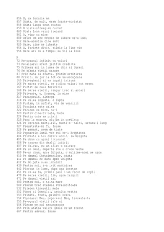 856   O, ce bucurie am
857   Odata, de mult, eram foarte-ntristat
858   Odata langa drum statea
859   O viata-ntreag-am cautat
860   Odata L-am vazut trecand
861   O, vino cu mine
888   Orice om are nevoie de iubire si-a iubi
912   Oare-acestia cine sunt
920   Oare, cine ne iubeste
956   O, Parinte divin, zilnic la Tine vin
958   Oare azi nu e timpul sa vii la Isus
P
72 Pe-oceanul infinit cu valuri
73 Pe-altarul sfant jertfim credinta
75 Pribeag azi in lumea de chin si dureri
76 Pe sfanta vietii carare
87 Prin mana Ta sfanta, primim ocrotirea
88 Priviti in jur la tot ce va-nconjoara
165 Privegheati si va rugati intruna
166 Pe marea vietii, se ridica valuri tot mereu
167 Purtat de raul fericirii
168 Pe marea vietii, singur trec si astazi
169 Priveste, o, Doamne, la mine
317 Pacatosule, alearga
318 Pe calea ingusta, e lupta
319 Purtam, in suflet, vis de vesnicii
321 Pocainta este calea
322 Pacatos ca mine, nu-i
323 Pentru cine-ti bate, bate
324 Pentru cate am primit
325 Pana la moarte, slujim in credinta
326 Pe cararea mantuirii, munti-s 'nalti, urcusu-i lung
327 Pregateste-mi Tu, Isuse
328 Pe pamant, avem de toate
360 Popoarele lumii vor sti ce-i dreptatea
404 Priveste-a Lui durere-acolo, la Golgota
405 Pe drum cu spini incununat
406 Pe crucea din dealul iubirii
407 Pe Calvar, eu am aflat o salvare
408 Pe un deal, departe sta o cruce veche
409 Pe-un drum, spre Golgota, o multime-ncet se urca
410 Pe drumul Ghetsimanilor, odata
411 Pe drumul ce duce spre Golgota
412 Pe Golgota s-au intalnit
439 Pentru noi, s-a ivit mantuirea
442 Pierdut in lume, dupa apa insetam
451 Pe calea Ta, primii pasi i-am facut de copil
470 Pe marea vietii, lin, spre larguri
471 Pe drumul vietii azi
483 Pentru noi, e taina mare
500 Precum trec stelele stralucitoare
532 Prieten tineretii mele
552 Popor al Domnului, asculta vestea
553 Primiti, frati, primiti ocara
554 Poporasul Meu, poporasul Meu, trezeste-te
555 Pe-ogorul vietii tale ai
556 Plecam pe cai necunoscute
655 Prin atatea valuri grele ce-am trecut
667 Pentru adevar, Isuse
 