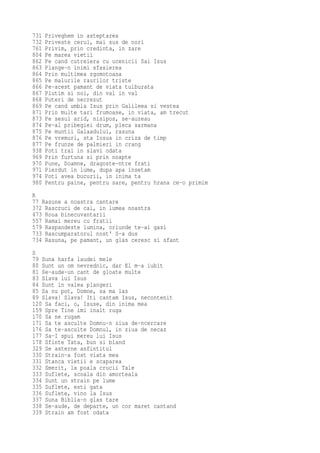 731   Priveghem in asteptarea
732   Priveste cerul, mai sus de nori
761   Privim, prin credinta, in zare
804   Pe marea vietii
862   Pe cand cutreiera cu ucenicii Sai Isus
863   Plange-n inimi sfasierea
864   Prin multimea zgomotoasa
865   Pe malurile raurilor triste
866   Pe-acest pamant de viata tulburata
867   Plutim si noi, din val in val
868   Puteri de necrezut
869   Pe cand umbla Isus prin Galileea si vestea
871   Prin multe tari frumoase, in viata, am trecut
873   Pe sesul arid, nisipos, se-auzeau
874   Pe-al pribegiei drum, pleca sarmana
875   Pe muntii Galaadului, rasuna
876   Pe vremuri, sta Iosua in criza de timp
877   Pe frunze de palmieri in crang
938   Poti trai in slavi odata
969   Prin furtuna si prin noapte
970   Pune, Doamne, dragoste-ntre frati
971   Pierdut in lume, dupa apa insetam
974   Poti avea bucurii, in inima ta
980   Pentru paine, pentru sare, pentru hrana ce-o primim
R
77 Rasune a noastra cantare
372 Rascruci de cai, in lumea noastra
473 Roua binecuvantarii
557 Ramai mereu cu fratii
579 Raspandeste lumina, oriunde te-ai gasi
733 Rascumparatorul nost' S-a dus
734 Rasuna, pe pamant, un glas ceresc si sfant
S
79 Suna harfa laudei mele
80 Sunt un om nevrednic, dar El m-a iubit
81 Se-aude-un cant de gloate multe
83 Slava lui Isus
84 Sunt in valea plangeri
85 Sa nu pot, Domne, sa ma las
89 Slava! Slava! Iti cantam Isus, necontenit
120 Sa faci, o, Isuse, din inima mea
159 Spre Tine imi inalt ruga
170 Sa ne rugam
171 Sa te asculte Domnu-n ziua de-ncercare
176 Sa te-asculte Domnul, in ziua de necaz
177 Sa-I spui mereu lui Isus
178 Sfinte Tata, bun si bland
329 Se asterne asfintitul
330 Strain-a fost viata mea
331 Stanca vietii e scaparea
332 Smerit, la poala crucii Tale
333 Suflete, scoala din amorteala
334 Sunt un strain pe lume
335 Suflete, esti gata
336 Suflete, vino la Isus
337 Suna Biblia-n glas tare
338 Se-aude, de departe, un cor maret cantand
339 Strain am fost odata
 
