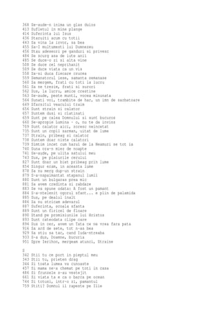 368   Se-aude-n inima un glas duios
413   Sufletul in mine plange
414   Suferinta lui Isus
436   Staruiti acum cu totii
443   Sa vina la izvor, sa bea
455   Sa-I multumesti lui Dumnezeu
456   Stau adeseori pe ganduri si privesc
484   Se scurg asa de iute anii
485   Se duce-o zi si alta vine
508   Se duce cel neprihanit
509   Se duce viata ca un vis
558   Sa-si duca fiecare crucea
559   Semanatorul iese, samanta semanase
560   Sa mergem, frati cu toti la lucru
561   Sa ne trezim, frati si surori
562   Sus, la lucru, amice crestine
563   Se-aude, peste munti, vocea minunata
564   Sunati voi, trambite de har, un imn de sarbatoare
649   Sfarsitul veacului traim
656   Sunt strain si calator
657   Suntem dusi si clatinati
659   Sunt pe calea Domnului si sunt bucuros
660   Se-apropie Lumina - o, nu te da invins
709   Sunt calator aici, zoresc neincetat
735   Sunt un copil sarman, uitat de lume
737   Strain, pribeag si calator
738   Suntem doar niste calatori
739   Simtim incet cum harul de la Neamuri se tot ia
740   Suna ora-n miez de noapte
741   Se-aude, pe ulita satului meu
743   Sus, pe plaiurile cerului
827   Sunt doar un biet pribeag prin lume
854   Singur eram, in aceasta lume
878   Sa nu merg dup-un strain
879   S-a-nspaimantat stapanul lumii
880   Sunt un bulgaras prea mic
881   Sa avem credinta si rabdare
883   Se va spune odata: A fost un pamant
884   S-a-ntelenit ogorul sfant... e plin de palamida
885   Sus, pe dealul inalt
886   Sa nu stricam adevarul
887   Suferinta, scoala sfanta
889   Sunt un firicel de floare
890   Stand pe promisiunile lui Hristos
893   Sunt cateodata clipe care
894   Sus in cer, avem un Tata ce ne vrea fara pata
916   Sa ard de sete, tot n-as bea
929   Sa stiu sa tac, cand Iuda-ntreaba
933   S-a dus, Doamne, bucuria
951   Spre Ierihon, mergeam atunci, Straine
S
342   Stii tu ce port in pieptul meu
343   Stii tu, prieten drag
344   Si toata lumea va cunoaste
457   Si mama ne-a chemat pe toti in casa
486   Si frunzele s-au vestejit
661   Si viata ta e ca o barca pe ocean
744   Si totusi, intr-o zi, pamantul
759   Stiti? Domnul il rapeste pe Ilie
 