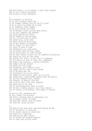 895 Stie Domnul, in ce noapte, a venit spre rasarit
898 Si noi, fiind inconjurati
899 Stiind ca robia sfarseste
T
63 Te-adoram, in fericire
90 Tu esti, Doamne, dorul meu
91 Te laudam, Doamne, prin al Tau Fiu curat
92 Tu nu pleci niciodata de la mine
93 Te laudam pe Tine, Doamne
94 Tu esti iubirea din etern
172 Te-astept, Isuse, privind spre ceruri
173 Te rog, Stapanul meu preabun
174 Taria noastra fii mereu
308 Te cheama un Tata pe nume
345 Tu, cel fara pace-n suflet
346 Turma mica, nu te teme
347 Toate darurile de-as avea
348 Tu stai mereu in asteptare
350 Tu singur iti faci raiul
351 Totul ce este in lume
352 Trezeste-te tu, care dormi
353 Te doresc doar pe Tine, Isuse
354 Te prind fiori, te simti murdar
415 Te vad, Isuse, ca prin vis, cu zambetul pe buze pus
487 Trecut-au anii de cand Isuse
565 Treziti-va, frati, nu mai stati in nepasare
567 Tu, omule, ce stai in lume, azi, nepasator
568 Timpu-i pe sfarsite... putini lucratori
569 Timpul este pe sfarsit
570 Traim azi inca clipe
662 Totdeauna, pe-a Domnului cale
745 Timpul cel din urma a sosit acuma
746 Te du mereu mai sus
747 Trezeste-te azi si te ridica
750 Timpul de har trece-n zbor, ca si un nor
892 Turma mica, turma blanda, prada lesne de-nghitit
901 Tot mai frumoasa esti, Iubire
902 Tineret, la Domnul, vino azi
928 Tu mi-ai fost si-mi esti scaparea
950 Turma mica a lui Isus
955 Te vad mergand prin praf si soare
967 Te-nalt, Doamne, pururi, caci m-ai ridicat
979 Te slavim, cu multumire, Tata drept si minunat
T
95 Tie-Ti cant, Dumnezeul meu
96 Tie, Isuse, Tie ma-nchin
355 Tie-ti lipseste pace si mangaiere n-ai
356 Ti-alege, inima, ti-alege
754 Tara mea iubita, care te doresc
903 Tine-ma, Isuse, pe mine
U
369   Unde-as mai gasi prin lume-atat belsug de har
370   Un om obosit, la rascruce
371   Un cantec rasuna in inima mea
438   Ucenicii-n rugaciune
459   Unde-as mai gasi iubire
477   Un buchet din gradina Domnului
490   Un lung tren ne pare viata
 