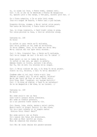 Si, in inima lui Isus, o Peste vremi, aceeasi esti.
Cor: /: El in cer ne va deschide o Poarta de margaritar
Si, spalati prin a Sau sange, o Vom pasi, salvati prin har. :/
Ca o fiara urmarita, o Ca un soim lovit eram;
Isus m-a scapat de moarte, o Peste rani a pus balsam.
Dragoste divina, scumpa, o Ne-ai iertat orice pacat;
Vom canta de fericire, o Toata viata ne'ncetat.
Iar, in clipa inserarii, o Cand trudit ajung in prag,
Voi intra privind la Isus, o Intr-al sfintilor sirag.

Cantarea nr. 108
Do minor
Cu suflet si grai venim sa-Ti multumim,
Caci ne-ai promis un rai unde sa ne-ntalnim.
Tu ne-ai chemat, Isus, si-un nume nou ne-ai dat;
Ne-ai inaltat mai sus spre cerul minunat.
Cor: /: Noi, tineretul Tau, o Venim sa-Ti multumim,
Caci ne-ai scapat de rau! o Ce mult noi Te iubim! :/
Eram cazuti si noi in lumea de dureri,
In suflet si mai goi, pe umeri cu poveri;
Adesea franti si tristi, salvare n-am aflat,
Dar Tu, Cel ce esti viu atuncea ne-ai scapat.
Cor: /: Ne-ai ridicat de jos, o Cu drag Tu ne-ai primit.
Slavit sa fii, Hristos, o Caci Tu ne-ai dezrobit! :/
Credeam ades si noi caci viata e-aici jos;
Umblam cu pumnii goi: Tu ne-ai umplut, Hristos!
Ne-ai dat tarii de fier si ne-ai facut uniti:
Prin Tine, Miel 'junghiat, noi suntem fericiti!
Cor: /: Ce bine ne simtim, o Cand Tu ne cercetezi!
Sa nu ne despartim o Am vrea, si sa lucrezi. :/

Cantarea nr. 109
Re major
Noi avem acolo-n cer un Tata
Care tine-n larguri bolta instelata.
Noi avem un Creator puternic,
La a Lui porunca toate calea-si tin.
Cor: Soare, luna, stele, marea-n valuri grele,
Muntii-nalti si plopii falnici Iti dau slava.
Tot ce-n zari cuvanta zi si noapte canta:
 Aleluia Celui Sfant! Amin!"
Noi avem acolo-n cer un Frate
Ce-i nascut din Tatal din eternitate.
Noi avem un Miel jertfit pe cruce,
Miel de izbavire din eternul chin.
Cor: Mii de inimi smulse din pacate-ascunse
 