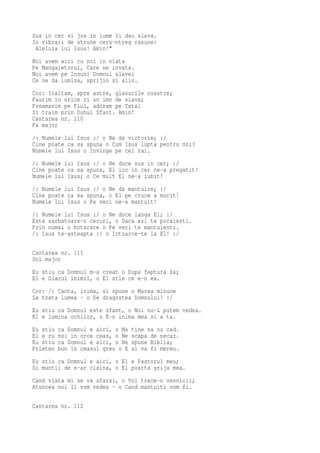 Sus in cer si jos in lume Ii dau slava.
In vibrari de strune ceru-ntreg rasune:
 Aleluia lui Isus! Amin!"
Noi avem aici cu noi in viata
Pe Mangaietorul, Care ne invata.
Noi avem pe Insusi Domnul slavei
Ce ne da lumina, sprijin si alin.
Cor: Inaltam, spre astre, glasurile noastre;
Faurim in orice zi un imn de slava;
Preamarim pe Fiul, adoram pe Tatal
Si traim prin Duhul Sfant. Amin!
Cantarea nr. 110
Fa major
/: Numele lui Isus :/ o Ne da victorie; :/
Cine poate ca sa spuna o Cum Isus lupta pentru noi?
Numele lui Isus o Invinge pe cei rai.
/: Numele lui Isus :/ o Ne duce sus in cer; :/
Cine poate ca sa spuna, El loc in cer ne-a pregatit!
Numele lui Isus; o Ce mult El ne-a iubit!
/: Numele lui Isus :/ o Ne da mantuire; :/
Cine poate ca sa spuna, o El pe cruce a murit!
Numele lui Isus o Pe veci ne-a mantuit!
/: Numele lui Isus :/ o Ne duce langa El; :/
Este sarbatoare-n ceruri, o Daca azi te pocaiesti.
Prin numai o hotarare o Pe veci te mantuiesti.
/: Isus te-asteapta :/ o Intoarce-te la El! :/

Cantarea nr. 111
Sol major
Eu stiu ca Domnul m-a creat o Dupa faptura Sa;
El e Olarul inimii, o El stie ce e-n ea.
Cor: /: Canta, inima, si spune o Marea minune
La toata lumea - o De dragostea Domnului! :/
Eu stiu ca Domnul este sfant, o Noi nu-L putem vedea.
El e lumina ochilor, o E-n inima mea si a ta.
Eu stiu   ca Domnul e aici, o Ma   tine sa nu cad.
El e cu   noi in orce ceas, o Ne   scapa de necaz.
Eu stiu   ca Domnul e aici, o Ne   spune Biblia;
Prieten   bun in ceasul greu o E   si va fi mereu.
Eu stiu ca Domnul e aici, o El e Pastorul meu;
Si muntii de s-ar claina, o El poarta grija mea.
Cand viata mi se va sfarsi, o Voi trece-n vesnicii;
Atuncea noi Il vom vedea - o Cand mantuiti vom fi.

Cantarea nr. 112
 