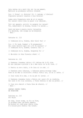 Iata vestea ce-a venit din cer jos pe pamant,
Mantuire sa primeasca sufletul crezand.
Cor: /: Slava! :/, Aleluia! Iti /: cantam: :/ Aleluia!
Siguranta salvarii noastre e Isus Hristos!
Lumea asta framantata este de al ei pacat;
Cei nascuti dintr-insa cu pacat s-au imbracat.
Toti cei apasati, priviti la sangele Lui varsat!
Voi, nemultumiti cu starea, Crucea v-a salvat...
Cand vom bate-n poarta noului Ierusalim,
S-a deschide, vom incepe sa ne-nveselim.
- Amin -

Cantarea nr. 113
/: Indeajuns mi-e, Doamne, doar harul Tau! :/
Cor: /: Te laud, Doamne! o Te preamaresc!
Imi ridic mainile spre cer o Si Te slavesc! :/
/: Indeajuns mi-e, Doamne, Cuvantul Tau! :/
/: Indeajuns mi-e, Doamne, dragostea Ta! :/
/: Ma-nchin in fata Tronului sfant! :/

Cantarea nr. 114
/: Dumnezeu inseamna iubire o Si iubirea de la El vine.
El are iubirea-n privire o Sa o dea celui ce la El vine. :/
/: Pentru ca ne-a iubit, o Pe Isus ni L-a dat. :/
/: Dumnezeu este indurare, o Indurare pentru-ntreaga lume;
Vrea ca sa dea la orisicine o Pretul vietii Lui, ca sa il ierte. :/
/: Isus viata Si-a dat, o Ca sa pot fi iertat. :/
/: Dumnezeu inseamna viata o Pentru cei care-n El au credinta.
Cei care in El s-au increzut, o Viata vesnica in dar au primit. :/
/: Isus ne-a daruit o Viata fara de sfarsit. :/
- Amin -
CANTARI PENTRU TIMPUL
DE RUGACIUNE

Cantarea nr. 115
Sol major
As vrea, Isuse scump, sa fiu ca Tine,
In pribegia mea, pe-acest pamant;
De-atatea ori cand grea ispita vine,
S-o biruim prin Sfantul Tau Cuvant.
 