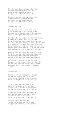 Cor: As vrea, Isuse scump, a Ta viata
Sa se-oglindeasca pururi in a mea
Si sa dispara negura de ceata
Ce-mpiedica sa-Ti vad marirea Ta.
Si cate n-as mai vrea, o, scump Isuse,
In pribegia mea pe-acest pamant!
Dorintele ce imi raman nespuse
Le implineste Sfantul Tau Cuvant!

Cantarea nr. 116
Cand incercarea care vine este mare
Si ti se pare ca nu poti scapa de ea,
Tu roaga-te ca Dumnezeu sa-ti dea rabdare!
Sa nu te lasi pan' biruinta vei avea!
Cor: Caci Cel ce-ngaduie sa vina incercarea,
A pregatit si modul de-a iesi din ea!
Deci, foloseste, frate drag, imprejurarea,
Caci nu-i mai grea decat, sa duci, tu ai putea.
Prin incercari cu semne si minuni trecut-a
Chiar Dumnezeu, pe-al Sau popor, cu mana Sa.
Adu-ti aminte cum, smerit, ai plans sub cruce
Cand Dumnezeu a vrut pe tine-a te-ncerca.
Nu este vreun alt Dumnezeu care sa treaca
Pe-al Sau popor, prin incercari, biruitor.
Pe cale catre tara vesnica te-ncearca,
Dar tu sa fii smerit, supus, ascultator.
Tu uita-te la piatra cea mai incercata
Cum peste vremi trecut-a tare tot la fel.
Ferice sunt aceia ce sprijin pe ea cauta
In Domnul nost' Isus Hristos - Emanuel.
- Amin -

Cantarea nr.117
Doamne, n-am aur, nici pietre scumpe,
Dar am tot dreptul sa fiu al Tau!
/: Sa spuna-oricine, orice ar spune,
Eu am tot dreptul sa fiu al Tau! :/


Chiar alungat de toti daca as fi,
Eu am tot dreptul sa fiu al Tau,
/: Caci jertfa sfanta de pe Golgota
Imi da tot dreptul sa fiu al Tau! :/
Doresc din suflet sa-Ti slujesc Tie,
Caci am tot dreptul sa fiu al Tau!
/: Aici in lume si-n vesnicie,
Eu am tot dreptul sa fiu al Tau! :/
Inima-mi canta de bucurie:
 Eu am tot dreptul sa fiu al Tau!
/: Spre cer, intruna, El ma conduce
 