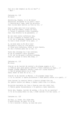 Caci mi-a dat dreptul sa fiu al Sau!" :/
- Amin -

Cantarea nr. 118
Do major
Asculta-ma, Doamne, in zi de necaz!
Asculta-mi strigarea ce la Tine-o 'nalt!
/: Asculta-ma-n ruga, cand Tie ma-nchin,
Caci cu-ale mele sarcini la Tine eu vin. :/
Daca-n lumea asta toti m-ar parasi,
N-as avea pe nimeni, singur as trai;
/: Totusi o scanteie-n mine licareste,
Caci Isus Hristos nu ma paraseste. :/
El   imi este scutul sufletului meu,
El   imi e scapare in necazul greu,
/:   El imi e nadejdea, disperat de-as fi;
Cu   Isus e bine oriund' te-ai gasi. :/
O, ce bine este cu El de-a trai!
Niciodata-n viata nu l-as parasi.
/: Chiar prin suferinta, chiar si prin dureri,
El imi e tovaras pana sus in cer. :/
Viata mea intreaga Lui I-am inchinat;
El ma va conduce-n cerul minunat;
/: El imi va da pace-n sufletul pribeag,
Pana voi ajunge in cerul meu drag. :/

Cantarea nr. 119
Mi minor
Cine-mi va da lacrimi de cainta? o As plange noapte si zi!
/: Unde-as gasi pace pentru suflet? o Toata indoiala ar fugi... :/
Plange, plange imparatul David; o Oare nu-i ajung arginti?
/: Dar el plange pentru ca el vede,
Duhul Sfant se duce de la el... :/
Cine-mi va da lacrimi ca Mariei, o Ce plangea langa Isus
/: Si cu lacrimi Ii spala picioarele? o Pace pentru suflet si-a gasit. :/
Curg lacrimi la ucenicul Petru o Care-si plange vina sa;
Si, pentru cainta lui amara, o Domnul toata vina i-a iertat.
Sa privim lacrimile lui Isus o Care-au curs din ochii Lui,
/: Pentru pacea Ierusalimului o Si pentru-a lumii mantuire.
Sa-mi dai, Doamne, lacrimi de acelea, o Ca sa fiu eu ascultat!
/: Si sa nu plang afara la usa, o Unde lacrimi n-or mai ajuta. :/

Cantarea nr. 120
Sa faci, o, Isuse, din inima mea,
O harfa divina, sa canti Tu cu ea
/: Si-n corzile-i sfinte, sa sune mai plin
 