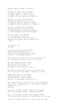 Acordul iubirii, maret si sublim! :/
Sa faci, o, Isuse, din inima mea,
O candela sfanta, sa arda in ea
/: Tamaia iubirii cu focu-i ceresc,
Ca pururi in lume iubind sa traiesc! :/
Sa faci, o, Isuse, din inima mea,
Epistola sfanta, sa scrii Tu in ea
/: Cuvantul iubirii, placut si duios.
Sa-ndemne pe-oricine spre cerul frumos! :/
Sa faci, o, Isuse, din inima mea!
Biserica sfanta, sa stai Tu in ea!
/: Podoaba iubirii, cu duhul ei bland,
S-o faca frumoasa oriunde si-oricand! :/
Sa fie, Isuse, si inima mea,
Sa fie intruna ca inima Ta:
/: Izvor de iubire, de mila, de har
Mereu tot mai plina, pe-al jertfei altar!
- Amin -

Cantarea nr. 121
Fa major
Cu Isus as vrea sa stau de vorba
Atunci cand suntem numai noi;
Sa-I spun ce n-am mai spus la nimeni
Si-apoi /: sa plangem amandoi. :/
Cor: Sa ma uit in Fata Lui o Si sa-I spun Lui tot
Si sa-I dau Lui sarcina o Ca sa n-o mai port.
Din cati vorbitu-mi-au pe lume,
Mai drag ca El pe nimeni n-am.
De El asculta si furtuna;
Pe-acest /: Isus as vrea sa-L am. :/
Cor: Nu L-as mai lasa nicicand, o Din inima mea,
Si tot ce-as avea mai scump, o Toate Lui I-as da.
Iubesc privirea Lui cea blanda
Si-mi place mult ca sa-L ascult.
De mi-ar vorbi o viata-ntreaga,
Nu mi-ar /: parea mult sa-L ascult. :/
Cor: Cand te uiti in Fata Lui o Si-L vezi lacrimand,
Chiar de-ai fi dusmanul Lui, o Te-ai trezi plangand.
Cantarea nr. 122
Re major
Cum sa nu Te cant, Isuse? o Cum sa nu Iti cant?
Cum sa nu slavesc eu oare, o Numele Tau sfant?
Cor: /: Am strigat :/ spre Tine, Doamne, Doamne!
Si m-ai ascultat; o Bucuria si lumina oMie mi le-ai dat.
Cum sa tac atunci cand vine o Lumii-ntregi sa-i spun
 