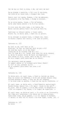 Cat de bun ai fost cu mine, o Ah, cat esti de bun!
De-as plange o vesnicie, o Tot n-ar fi de-ajuns,
Cat bine mi-ai facut mie, o Scumpul meu Isus.
Pana-n veci voi spune, Doamne, o Cat de-adevarat,
Ce puternic e-al Tau Nume, o Scump si minunat.
Fa sa strig mereu, Isuse, o Tie ne'ncetat,
Sa-mi aduc mereu aminte o Ca Tu m-ai salvat.
Si m-ai scos din asta lume, o La lumina Ta;
Multe lacrimi pentru mine o Au curs pe Fata Ta.
Cand erai cu chinuri grele, o Isuse iubit,
Atunci Tu, cu multa jale, o Spre noi ai privit.
Si-ai strigat cu glasul tare, o Inspre cer, Isus.
Si-atunci ingerii din ceruri, o De jale au plans.

Cantarea nr. 123
Eu sunt un om, sunt doar un om.
Ajuta-mi, Te rog, sa cred mai mult ce pot a fi!
Sa cred mai mult, in al meu Domn!
Invata-ma sa Te slujese timp de o zi!
Cor: Un timp de o zi, Isuse, atat este tot ce-mi doresc;
O, da-mi Tu puteri ce-am de facut sa-nfaptuiesc!
Caci maine nu stiu, Isuse, daca va mai fi inc-o zi;
Nu stiu timpul cand viata mea se va sfarsi.
Iti amintesti cand pe pamant
Cu oameni umblai si le vorbeai prin Duhul Sfant?
O, vin' si azi, prezent sa fii
Sa le vorbesti prin Duhul Tau inca o zi!
- Amin -

Cantarea nr. 124
Ce dulce esti, al rugii ceas, o Cand cu lacrimi pe obraz
Stau la tronul lui Dumnezeu o Si-mi pot plange necazul meu;
Oricand durerea e mare, o Isus imi da iar scapare;
/: La mine slab ia aminte, o Cand Lui ma rog eu fierbinte. :/
Al rugii ceas, ce dulce esti, o Cand Domnului marturisesti
Pacatu-ntreg, amarul tot, o Si spui: Isuse nu mai pot!"
El zice: Mie va rugati, o Cu-al Meu Cuvant va mangaiati!"
/:Tot ce m-apasa-I voi spune, o In timpul de rugaciune. :/
Al rugii ceas, ce dulce-mi esti, o In orice zi ma linistesti;
Cat timp aici calatoresc o Eu catre cer cu drag privesc.
Cand acest corp, de pe pamant, o Il voi depune in mormant,
/: Atunci in veci voi fi voios o Ca m-am rugat, aicea, jos. :/

Cantarea nr. 125
Re minor
 