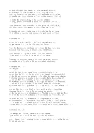 Cu tot intregul meu amar, o Cu multele-mi suspine,
Cu plansul fara de hotar, o Isuse, vin la Tine!
Cor: /: Primeste-ma cum sunt, o Cu multele-mi gresale,
Si spala-ma, Isuse sfant, o Prin jertfa crucii Tale! :/
In fata Ta ingenunchez, o Cu lacrime amare:
Te rog, Isuse,-ndurerat o Sa-mi dai si-acum iertare...
Sunt pacatos, sunt vinovat, o Sunt plin de fapte rele,
Dar vin, Isuse,-ndurerat, o Sub crucea Ta cu ele.
Primeste-mi toata viata mea o Si-n slujba Ta ma tine,
Ca-n clipa-n cand ma vei chema o Sa pot veni la Tine.

Cantarea nr. 126
Chiar in ora diminetii, o Sufletul se-nalta-n sus
Ca pe marea vietii o Sa pluteasca cu Isus.
Cor: Ce fericit ma simtesc eu, o Cand Ii dau viata mea
Bunului meu Dumnezeu, o Chiar acuma dimineata.
Daca valuri si ispite o M-ar inconjura nespus,
Inima mi-i linistita o Ca am dat-o lui Isus.
Doamne, cu mana cea tare o Ma condu pe-acest pamant,
Sa umblu pe a Ta cale o Si sa nu m-abat nicicand.

Cantarea nr. 127
Sol major
Ce-ar fi faptura-mi fara Tine, o Mantuitorule divin?
Ce-as fi, de n-ai fi Tu in mine, o Cu harul Tau nemarginit?
/: As fi un bulgare de gheata, o Un chip de huma fara viata,
O stanca-nvaluita-n ceata o Si-o noapte fara dimineata; :/
As fi un far fara lumina, o Pustie de nisipuri plina,
Cu vanturi fara de odihna, o Cu serpi si scorpii ce-nvenina.
/: As fi o albie uscata, o Pe unde-a fost un rau odata,
O frunza smulsa si purtata, o Fara de scop, in lumea toata. :/
Asa as fi, dar slava Tie! o Tu-mi esti a vietii bogatie,
Comoara darurilor vie o Ce ma inunda pe vecie.
/: Eu nu as sti ce-i stralucirea o Vietii-n mii si mii de fete
De n-as fi cunoscut iubirea o Cu-nfiorari si frumusete. :/
De n-ai fi fost Tu, Bunatate, o Incepatorule a toate,
Cu taine-adanci si minunate, o Ce totul vrea si totul poate;
/: Tu m-ai suit in slavi divine, o Din locu-ntunecatei tine.
Isuse, sunt ce sunt prin Tine, o Si-acum si-n veacul care vine! :/

Cantarea nr. 128
 Nu mergi de la mine, Isus!" o Striga inima.
Spre altii versi mila de sus, o Fa-mi si mie-asa!
Cor: Isus, Isus!" striga inima, o Spre altii versi mila de sus;
Fa-mi si mie-asa!
 