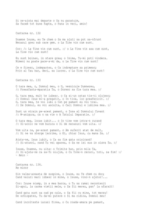 Si ne-ajuta mai departe o Sa nu pacatuim,
Sa facem tot bune fapte, o Pana in veci, amin!

Cantarea nr. 132
Doamne Isuse, eu Te chem o Sa ma ajuti sa pot sa-nfrunt
Necazul greu sub care gem. o La Tine vin cum sunt.
Cor: /: La Tine vin cum sunt, :/ o La Tine vin asa cum sunt,
La Tine vin cum sunt!
Eu sunt bolnav, in stare grea; o Inima, Tu-mi poti vindeca.
Nimeni nu poate pace-a-mi da, o La Tine vin cum sunt!
Ce e firesc, indepartez, o Ca indreptare sa primesc;
Prin al Tau har, deci, sa lucrez. o La Tine vin cum sunt!

Cantarea nr. 133
O tara mea, o, Domnul meu, o O, vesnicule Dumnezeu,
/: Preasfanta-mparatia Ta, o Doresc sa fie tara mea. :/
O,   tara mea, mult te iubesc. o Ca si-un ostas tie-ti slujesc;
/:   Domnul Isus mi-a pregatit, o In tine, loc preafericit. :/
O,   tara mea, te voi iubi o Cat pe pamant eu voi trai.
/:   De Domnul, eu voi asculta, o Caci Domnul e iubirea mea. :/
Sunt un strain pe-acest pamant, o Insa al Domnului Cuvant
/: M-asigura, ca o sa vie o A Tatalui Imparatie. :/
O tara mea, locas iubit... o In tine vom intra-n curand
/: Si-acolo ne vom bucura o Si de necazuri vom uita. :/
Vom uita ca, pe-acest pamant, o Am suferit atat de mult,
/: Si ne va sterge lacrima, o El, chiar Isus, cu mana Sa. :/
Ajuta-ne, Isus iubit, o Ca sa fim gata orisicand!
/: Si-atunci, cand Tu vei aparea, o Sa ne iei sus in slava Ta. :/
Isuse, Doamne, nu uita: o Trimite har, prin mila Ta,
/: Si-ajuta-ne ca sa-Ti slujim, o Cu Tine-n ceruri, toti, sa fim! :/
- Amin -

Cantarea nr. 134.
Re minor
Din valea-aceasta de suspine, o Isuse, eu Te chem cu dor;
Cand valuri mari izbesc in mine, o Isuse, vino-n ajutor!...
Cor: Isuse scump, in a mea barca, o Tu sa ramai necontenit
Si-apoi, la carma vietii mele, o Sa fii mereu, pan' la sfarsit!
Cand gata sunt sa cad pe cale, o Sa fii cu mine, tot mereu!
De schiopatez, Tu da-mi putere o Si ma ridica, Domnul meu!
Cand incolteste iarasi firea, o Cu roada-amara pe pamant,
 
