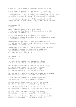 O, vino Tu, fa-o sa moara, o Prin roada Duhului Tau Sfant.
Daca-am ramas in neveghere o Si-am adormit, o,   Domnul meu,
Tu sa nu treci pe langa mine o Ci, sa ma scoli   din somnul greu!
Ai spus, prin sulul Cartii Sfinte o Ca trestia   franta, Tu n-o frangi,
Iar candela ce-aproape-i stinsa, o O curatesti   si nu o stingi.
Te rog sa vii si-n incercare, o Sa fii cu mine ne'ncetat!
Cand nu mai pot, Tu ma-ntareste, o Caci Tu esti sprijin minunat.

Cantarea nr. 135
Mi bemol
Doamne, suferinta mea o Nu mi-o stie nimenea
/: Doar mama mea, Isus iubit, o Ce pentru mine s-a jertfit.
O, cat de mult a suferit! :/
Te rog, Isus, Mantuitor o In asternut sa Te cobori,
/: Sa-mi stergi lacrima de pe-obraz o Si sa ma mangai in necaz!
O, izbaveste-ma Tu, azi. :/
Cand valurile vin pe cale o Si cand bate vantul mai tare
/: Te rog sa vii Tu-n barca mea, o Oricat ar fi noaptea de grea;
Da-mi credinta lui Iosua. :/
Cand pe nori Tu vei veni, o Ca sa Ii strangi pe-ai Tai copii,
Ca sa-Ti ridici Mireasa Ta, o Pana nu se-nchide usa,
(Lasa-mi deschisa usa o Sa intru eu la nunta Ta,
Sa-Ti cant in veci: Aleluia!" )

Cantarea nr. 136
Do major
Din Sionul sfant, Isuse, o Din al dragostei locas
Am dori sa vii o clipa o /: Si iubirea sa ne-o lasi. :/
Cor: Am dori ca odinioara, o Cand l-ai Tai Te-ai aratat,
Sa Te-arati acuma, iara, o /: In locasul minunat. :/
Unde vin cu-nflacarare o Preaiubitii Tai copii
Sa-Ti ridice osanale, o /: Dorindu-Te ca sa vii. :/
Cor: Vino si sa-Ti vezi bolnavii, o Cum suspina si Te cheama;
Vino, mangaie durerea, o /: Preaiubita noastra mama! :/
Si prin ochii de credinta, o Se ridica inspre Tine
Inimile-ndurerate, o /: O, primeste-le, Stapane! :/
Cor: Unii vin si cheama pacea, o Altii striga dupa har;
Unii cheama izbavirea, o /: Altii-al dragostei hotar. :/
Si asa Te rog, Isuse, o Multe-as mai avea de spus...
Dar, Iti spunem ca ne arde o /: Dorul de-a ne duce sus. :/
Cor: Dorul dupa Tara Sfanta o Unde-i locul pregatit,
Unde voi ajunge-odata, o /: Langa Tine, Doamne sfant. :/
Unde nu vor mai fi lacrimi, o Nici dureri, nici suferinti;
Unde nu va fi durerea o /: Care este pe pamant. :/
 