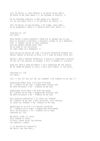 Cor: Te dorim, o, Tara Sfanta! o Te dorim locas iubit!
Te dorim si-am vrea odata o /: Sa ajungem la sfarsit, :/
Sa ne terminam suspinul o Care parca s-a inmultit
C-o sa vin-odata ziua o /: Ce profetii au vestit. :/
Cor: Te dorim, si pan-atuncea, o Te rugam, Isus iubit,
Sa ne pregatesti viata o /: Pentru locul mult dorit. :/

Cantarea nr. 137
Sol minor
Daca Daniel n-avea credinta o Cand era in groapa cea cu lei,
Daca nu staruia-n umilinta, o Ceilalti ziceau ca nu-i Dumnezeu.
Cor: /: Doamne, da-ne si noua credinta
Caci pe pamant suntem intre lei;
Fa sa avem si noi biruinta,
Sa vada lumea ca-i Dumnezeu! :/
Daca se-nfrica Daniel de lume o Si-ncuia fereastra dinspre cer,
Atunci Domnul nu privea cu mila o Si-l lasa sa piara intre lei.
Daniel, cand a deschis fereastra, o Printr-o rugaciune-a nimicit
Pe cei ce l-au aruncat in groapa, o Caci cu Domnul el a biruit.
Acum noi daca-L avem pe Domnul o Si-n rugaciune de vom starui.
Nu ne temem pe pamant cu leii, o Caci prin Domnul ii vom birui.

Cantarea nr. 138
Sol major
Cor: /: Da, eu! Da, eu! Da, eu, Doamne! o Eu trebuie sa ma rog! :/
Rugaciunea mamei mele o Nu este de-ajuns:
Eu - trebuie sa ma rog! o Rugaciunea tatalui meu
Nu este de-ajuns: o Eu - trebuie sa ma rog!
Rugaciunea sorei mele o Nu este de-ajuns:
Eu- trebuie sa ma rog! o Rugaciunea fratelui meu
Nu este de-ajuns: o Eu - trebuie sa ma rog!
Nici pastoru-nvatatorul o Ci chiar eu, Doamne!
Eu- trebuie sa ma rog! o Nici strainul, nici vecinul,
Ci chiar eu, Doamne! o Eu- trebuie sa ma rog!
Rugaciunea ta sa fie o Cu lacrimi fierbinti
Tu - trebuie sa te rogi! o Rugaciunea este-aceea
Ce-ti da biruinti: o Tu - trebuie sa te rogi!
Cantarea nr. 139
Am venit, acum, la cruce
Prin osanda si nevoi.
Si-aici, vreau sa-mi las povara,
Iar pacatul, inapoi.
/: O, Parinte-al indurarii,
Am venit, asa cum vezi...
 