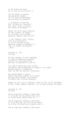 Si din drumul de ocara,
Eu, Te rog, ca sa ma ierti! :/
Vin din drumul cu povara,
Las placerile lumesti.
Tu n-ai scos pe nime-afara,
Dar, pe mine, ma primesti?
/: Ca paharul ce baut-am,
Pan' la fund, eu l-am golit!
Dar, amar a fost, cu fiere...
Eu, atunci, m-am amagit. :/
Astazi vin sa-mi plang trecutul,
Sa vars lacrimi, sa suspin...
Si, Te-ntreb: De nu acuma,
Spune-mi, Doamne, cand sa vin?"
/: Caci Cuvantul zice: Astazi,
Vino sa te pocaiesti!"
Si eu vin cu-a mea viata;
Spune-mi, Doamne: ma primesti? :/
(Ca, Tu, Doamne, ma primesti)
- Amin -

Cantarea nr. 140
Fa minor
De mine, Doamne, Tu sa-Ti amintesti
Si iarta-mi gresurile tineresti!
Iubirea Ta sa fie-asupra mea,
Mai mult sa implinesc eu voia Ta.
Cor: Adu-Ti aminte de-a mea silinta
Cum pentru cauza Evangheliei am luptat si voi lupta!
Am mers-nainte, cu sarguinta,
Desi, am fost de incercari inconjurat.
Asa precum Neemia a invins
Atunci cand mana, Doamne, Ti-a intins,
Asa spre mine, Doamne, sa privesti;
Cu bratul Tau, Tu sa ma izbavesti.
Astept ca intr-o zi sa izbutesc o Incat eu Tie, sa Iti multumesc;
Sa fii, Isuse, Doamne,-indurator o Si sa vada intregul Tau popor.

Cantarea nr. 141
Do major
Duh de rugaciune, Doamne,-n mine pune:
/: Ca sa pot sa fiu, pentru Tine, viu;
Ca sa pot canta, pentru slava Ta. :/
Duh de rugaciune, Doamne,-n mine pune:
/: Ca sa zbor mai lin, intr-un cer senin,
Ca sa fiu, ne'nfrant de-al ispitei vant. :/
Duh de rugaciune, Doamne,-n mine pune:
 
