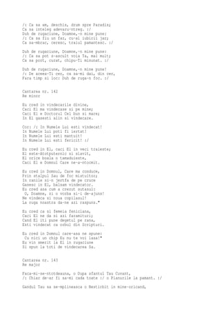 /: Ca sa am, deschis, drum spre Paradis;
Ca sa inteleg adevaru-ntreg. :/
Duh de rugaciune, Doamne,-n mine pune:
/: Ca sa fiu un far, cu-al iubirii jar;
Ca sa-mbrac, ceresc, traiul pamantesc. :/
Duh de rugaciune, Doamne,-n mine pune:
/: Ca sa pot s-ascult voia Ta, mai mult;
Ca sa port, curat, chipu-Ti minunat. :/
Duh de rugaciune, Doamne,-n mine pune!
/: De aceea-Ti cer, ca sa-mi dai, din cer,
Fara timp si loc: Duh de ruga-n foc. :/

Cantarea nr. 142
Re minor
Eu cred in vindecarile divine,
Caci El ma vindecase si pe mine;
Caci El e Doctorul Cel bun si mare;
In El gasesti alin si vindecare.
Cor: /: In Numele Lui esti vindecat!
In Numele Lui poti fi iertat!
In Numele Lui esti mantuit!
In Numele Lui esti fericit! :/
Eu cred in El, caci El in veci traieste;
El este-Atotputernic si slavit,
El orice boala o tamaduieste,
Caci El e Domnul Care ne-a-ntocmit.
Eu cred in Domnul, Care ma conduce,
Prin stalpul Sau de foc mistuitor;
In ranile si-n jertfa de pe cruce
Gasesc in El, balsam vindecator.
Eu cred asa cum a crezut sutasul:
 O, Doamne, zi o vorba si-i de-ajuns!
Ne vindeca si noua copilasul!
La ruga noastra da-ne azi raspuns."
Eu cred ca si femeia feniciana,
Caci El ne da si azi faramituri;
Cand El iti pune degetul pe rana,
Esti vindecat ca orbul din Scripturi.
Eu cred in Domnul care-asa ne spune:
 Cu nici un chip Eu nu te voi lasa!"
Eu vin smerit la El in rugaciune
Si spun la toti de vindecarea Sa.

Cantarea nr. 143
Re major
Faca-mi-se-ntotdeauna, o Dupa sfantul Tau Cuvant,
/: Chiar de-ar fi sa-mi cada toate :/ o Planurile la pamant. :/
Gandul Tau sa se-mplineasca o Nestirbit in mine-oricand,
 