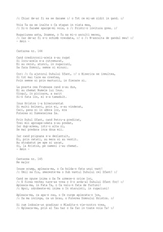 /: Chiar de-ar fi sa se darame :/ o Tot ce mi-am zidit in gand. :/
Voia Ta sa se inalte o Ca stapan in viata mea,
/: Si-n farame sparge-mi voia, o /: Printr-o lovitura grea. :/
Rugaciunea asta, Doamne, o Tu sa mi-o asculti mereu,
/: Iar de-ar fi s-o schimb vreodata, :/ o /: N-asculta de gandul meu! :/
- Amin -

Cantarea nr. 144
Cand credincosii-aceia s-au rugat
Si locu-acela s-a cutremurat,
Ei au cerut, atunci, in rugaciuni,
Sa faca Domnul, semne si minuni.
Cor: /: Cu ajutorul Duhului Sfant, :/ o Biserica se inmultea,
Si tot mai tare ea crestea,
Prin semne si prin marturii, in fiecare zi.
La poarta cea Frumoasa cand s-au dus,
Ei au chemat Numele lui Isus.
Ologul, in picioare, a sarit
Si-n fata lor, el s-a tamaduit.
Isus Hristos i-a binecuvantat
Si multi bolnavi, prin ei, s-au vindecat,
Caci, pana si in umbra lor, era
Puterea si Dumnezeirea Sa.
Prin Duhul Sfant, cand Petru-a predicat,
Trei mii aproape-odata s-au predat,
Iar dup-aceea, intr-o alta zi,
Se mai predara inca doua mii.
Iar cand prigoana s-a dezlantuit,
Ei, prin cetati, au mers si au vestit.
Au strabatut pe ape si uscat,
Si, la Hristos, pe oameni i-au chemat.
- Amin -

Cantarea nr. 145
Re major
Isuse scump, apleaca-ma, o Ca holda-n fata unui vant!
/: Umil sa fiu, smereste-ma o Sub vantul Duhului cel Sfant! :/
Cand se opune inima o Sa Te urmeze-n orice loc,
/: E firea veche; tare-as vrea o S-o arda-al Duhului Sfant foc! :/
Apleaca-ma, in Fata Ta, o Ca valu-n fata de furtuni!
/: Apoi, zdrobeste-mi inima o In staruinti, in rugaciuni!
Apleaca-ma, ca apa-n rau, o Ce curge aplecata-n jos,
/: Sa ma incinga, ca un brau, o Puterea Domnului Hristos. :/
Si cum indoaie-un gradinar o Mladita-n vie-ncotro vrea,
/: Apleaca-ma, prin al Tau har o Sa fac in toate voia Ta! :/
 