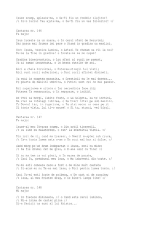 Isuse scump, apleaca-ma, o Sa-Ti fiu un vrednic slujitor!
/: Si-n lucrul Tau ajuta-ma, o Sa-Ti fiu un vas folositor! :/

Cantarea nr. 146
Fa major
Isus luceste ca un soare, o In cerul sfant de heruvimi;
Dar parca mai frumos imi pare o Stand in gradina cu maslini.
Cor: Isuse, vesnica Lumina, o Astazi Te chemam sa vii la noi!
Du-ne la Tine in gradina! o Invata-ne sa ne rugam!
Gradina binecuvantata, o Loc sfant al rugii pe pamant,
Tu ai ramas intunecata, o In bezna sutelor de ani.
Aici e cheia biruintei, o Puterea-ntregii Lui vieti;
Aici sunt zorii suferintei, o Sunt zorii sfintei dimineti.
Tu stai in noaptea parasita, o Crestinii nu Te mai doresc...
Pe poarta de maslini umbrita, o Putini sunt cei ce mai pasesc.
Azi rugaciunea e uitata o Iar necredinta face zid;
Puterea Ta nemasurata, o In nepasare, o inchid.
De   vrei sa mergi, iubite frate, o   La Golgota, sa te inchini,
De   vrei sa intelegi iubirea, o Sa   treci intai pe sub maslini.
Cu   Domnul tau, in rugaciune, o Sa   stai macar un ceas pe zi
Si   toata viata, Lui ti-o spune! o   Si tu, atunci, vei birui.

Cantarea nr. 147
Fa major
Isuse-al meu Tovaras scump, o Din zorii tineretii,
/: Cu Tine eu calatoresc, o Pan' la sfarsitul vietii. :/
Din zori de zi, cand ma trezesc, o Smerit m-aplec sub cruce,
/: Ca-n toata lumea asta n-am o Un scut mai bun si dulce. :/
Cand merg pe-un drum indepartat o Isuse, esti cu mine:
/: Sa fie drumul cat de greu, o E-asa usor cu Tine! :/
Si nu ma tem ca voi pieri, o In marea de pacate,
/: Caci Tu, preabunul meu Isus, o Ma izbavesti din toate. :/
Tu-mi esti comoara care-a fost o De mine mult cautata
/: Si-acum eu nu Te-as mai lasa, o Nici pentru lumea toata. :/
Caci Tu-mi esti frate de pribeag, o De cant si de suspine;
/: Isus, al meu Prieten drag, o Ce bine-i langa Tine! :/

Cantarea nr. 148
Mi major
/: In fiecare dimineata, :/ o Cand este cerul luminos,
/: Mi-e inima de cantec plina :/
Si-s fericit ca sunt al lui Hristos...
 