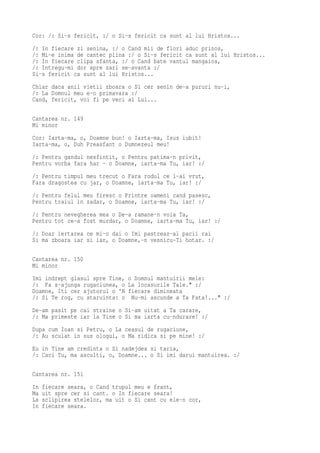 Cor: /: Si-s fericit, :/ o Si-s fericit ca sunt al lui Hristos...
/: In fiecare zi senina, :/ o Cand mii de flori aduc prinos,
/: Mi-e inima de cantec plina :/ o Si-s fericit ca sunt al lui Hristos...
/: In fiecare clipa sfanta, :/ o Cand bate vantul mangaios,
/: Intregu-mi dor spre zari se-avanta :/
Si-s fericit ca sunt al lui Hristos...
Chiar daca anii vietii zboara o Si cer senin de-a pururi nu-i,
/: La Domnul meu e-o primavara :/
Cand, fericit, voi fi pe veci al Lui...

Cantarea nr. 149
Mi minor
Cor: Iarta-ma, o, Doamne bun! o Iarta-ma, Isus iubit!
Iarta-ma, o, Duh Preasfant o Dumnezeul meu!
/: Pentru gandul nesfintit, o Pentru patima-n privit,
Pentru vorba fara har - o Doamne, iarta-ma Tu, iar! :/
/: Pentru timpul meu trecut o Fara rodul ce l-ai vrut,
Fara dragostea cu jar, o Doamne, iarta-ma Tu, iar! :/
/: Pentru felul meu firesc o Printre oameni cand pasesc,
Pentru traiul in zadar, o Doamne, iarta-ma Tu, iar! :/
/: Pentru nevegherea mea o De-a ramane-n voia Ta,
Pentru tot ce-a fost murdar, o Doamne, iarta-ma Tu, iar! :/
/: Doar iertarea ce mi-o dai o Imi pastreaz-al pacii rai
Si ma zboara iar si iar, o Doamne,-n vesnicu-Ti hotar. :/

Cantarea nr. 150
Mi minor
Imi indrept glasul spre Tine,   o Domnul mantuirii mele:
/: Fa s-ajunga rugaciunea, o    La locasurile Tale." :/
Doamne, Iti cer ajutorul o 'N   fiecare dimineata
/: Si Te rog, cu staruinta: o    Nu-mi ascunde a Ta Fata!..." :/
De-am pasit pe cai straine o Si-am uitat a Ta carare,
/: Ma primeste iar la Tine o Si ma iarta cu-ndurare! :/
Dupa cum Ioan si Petru, o La ceasul de rugaciune,
/: Au sculat in sus ologul, o Ma ridica si pe mine! :/
Eu in Tine am credinta o Si nadejdea si taria,
/: Caci Tu, ma asculti, o, Doamne... o Si imi darui mantuirea. :/

Cantarea nr. 151
In   fiecare seara, o Cand trupul meu e frant,
Ma   uit spre cer si cant. o In fiecare seara!
La   sclipirea stelelor, ma uit o Si cant cu ele-n cor,
In   fiecare seara.
 