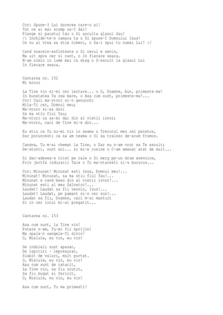 Cor: Spune-I Lui durerea care-o ai!
Tot ce ai mai scump sa-I dai!
Plange si pacatul tau o Si asculta glasul Sau!
/: Inchide-te-n camara ta o Si spune-I Domnului Isus!
Ce nu ai vrea sa stie nimeni, o Sa-i spui tu numai Lui! :/
Cand soarele-asfinteste o Si cerul e senin,
Ma uit spre cer si cant, o In fiecare seara.
N-am nimic in lume mai cu drag o S-ascult la glasul Lui
In fiecare seara.

Cantarea nr. 152
Mi minor
La Tine vin si-mi cer iertare... o O, Doamne, bun, primeste-ma!
In bunatatea Ta cea mare, o Asa cum sunt, primeste-ma!...
Cor: Caci ma-ntorc si-n genunchi
Mila-Ti cer, Domnul meu;
Ma-ntorc si-as dori
Sa ma stiu fiul Tau;
Ma-ntorc ca sa-mi dai din al vietii izvor;
Ma-ntorc, caci de Tine mi-e dor...
Eu stiu ca Tu nu-mi tii in seama o Trecutul meu cel pacatos,
Dar poruncesti ca sa am teama o Si sa traiesc de-acum frumos.
Candva, Tu m-ai chemat la Tine, o Dar eu n-am vrut sa Te ascult;
De-atunci, sunt ani... si mi-e rusine o C-am amanat atat de mult...
Si dac-adesea-s trist pe cale o Si merg pe-un drum anevoios,
Prin jertfa indurarii Tale o Tu ma-ntaresti si-s bucuros...
Cor: Minunat! Minunat esti Isus, Domnul meu!...
Minunat! Minunat, sa ma stiu fiul Tau!...
Minunat e cand beau din al vietii izvor!...
Minunat esti al meu Salvator!...
Laudat! Laudat sa fii vesnic, Isus!...
Laudat! Laudat, pe pamant si-n cer sus!...
Laudat sa fii, Doamne, caci m-ai mantuit
Si in cer locul mi-ai pregatit...

Cantarea nr. 153
Asa cum sunt, la Tine vin!
Putere n-am, Tu-mi fii sprijin!
Ma spala-n sangele-Ti divin!
O, Mielule, eu vin, eu vin!
De indoieli sunt apasat,
De ispitiri - impresurat,
Slabit de valuri, mult purtat.
O, Mielule, eu vin, eu vin!
Asa cum sunt de ratacit,
La Tine vin, sa fiu scutit,
Sa fiu bogat si fericit,
O, Mielule, eu vin, eu vin!
Asa cum sunt, Tu ma primesti!
 