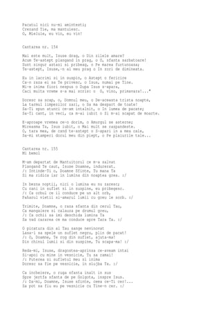 Pacatul nici nu-mi amintesti;
Crezand Tie, ma mantuiesc.
O, Mielule, eu vin, eu vin!

Cantarea nr. 154
Mai este mult, Isuse drag, o Din zilele amare?
Acum Te-astept plangand in prag, o O, sfanta sarbatoare!
Sunt singur astazi si pribeag, o Pe marea furtunoasa;
Te-astept, Isuse,-n al meu prag o In zori de dimineata.
Eu in lacrimi si in suspin, o Astept o fericire
Ca-n raza ei sa Te privesc, o Isus, numai pe Tine.
Mi-e inima fiori nespus o Dupa Isus s-apara,
Caci multa vreme s-a mai scris: o O, vino, primavara!..."
Doresc sa scap, o, Domnul meu, o De-aceasta trista noapte,
La tarmul limpezilor zari, o Sa ma despart de toate!
Sa-Ti spun atunci ce-am intalnit, o In lumea de pacate;
Sa-Ti cant, in veci, ca m-ai iubit o Si m-ai scapat de moarte.
E-aproape vremea ce-o dorim, o Amurgul se asterne;
Mireasma Ta, Isus iubit, o Mai mult se raspandeste.
O, tara mea, de cand te-astept o S-apari in a mea cale,
Sa-mi stamperi dorul meu din piept, o Pe plaiurile tale...

Cantarea nr. 155
Mi bemol
M-am departat de Mantuitorul ce m-a salvat
Plangand Te caut, Isuse Doamne, indurerat.
/: Intinde-Ti o, Doamne Sfinte, Tu mana Ta
Si ma ridica iar in lumina din noaptea grea. :/
In bezna noptii, nici o lumina eu nu zaresc;
Cu rani in suflet si in suspine, eu pribegesc.
/: Ca orbul ce il conduce pe un alt orb,
Paharul vietii si-amarul lumii cu greu le sorb. :/
Trimite, Doamne, o raza sfanta din cerul Tau,
Ca mangaiere si calauza pe drumul greu,
/: Ca ochii sa imi deschida lumina Ta
Sa vad cararea ce ma conduce spre Tara Ta. :/
O picatura din al Tau sange nevinovat
Lasa-l sa spele un suflet negru, plin de pacat!
/: O, Doamne, Te rog din suflet, ajuta-ma!
Din chinul lumii si din suspine, Tu scapa-ma! :/
Reda-mi, Isuse, dragostea-aprinsa ce-aveam intai
Si-apoi cu mine in vesnicie, Tu sa ramai!
/: Puterea si sufletul meu si inima
Doresc sa fie pe vesnicie, in slujba Ta. :/
Ca incheiere, o ruga sfanta inalt in sus
Spre jertfa sfanta de pe Golgota, inspre Isus.
/: Da-mi, Doamne, Isuse sfinte, ceea ce-Ti cer!...
Sa pot sa fiu eu pe vesnicie cu Tine-n cer. :/
 