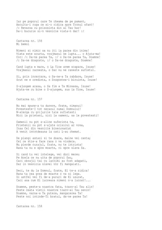 Iar pe poporul care Te cheama de pe pamant,
Asculta-i ruga ce si-o ridica spre Tronul sfant!
/: Revarsa cu prisosinta din al Tau har!
Da-i bucurie si-n vesnicie viata-n dar! :/

Cantarea nr. 156
Mi bemol
Nimeni si nimic sa nu iti ia pacea din inima!
Viata este scurta, vrajmasul se lupta... o Ajuta-ma!
Cor: /: Da-ne pacea Ta, :/ o Da-ne pacea Ta, Doamne!
/: Da-ne dragoste, :/ o Da-ne dragoste, Doamne!
Cand lupta e mare, o La Tine avem scapare, Isuse!
Vrajmasul racneste, o Dar nu ne raneste sufletul.
Si, prin incercare, o Da-ne-a Ta rabdare, Isuse!
Scut ne e credinta, o Dragostea-i biruinta, Isuse!
S-ajungem acasa, o Sa fim a Ta Mireasa, Isuse!
Ajuta-ne cu bine o S-ajungem, sus la Tine, Isuse!

Cantarea nr. 157
Nu mai spune-a ta durere, frate, nimanui!
Povesteste-I tot necazul numai Domnului!
N-alerga cu grijurile tale sufletesti
Nici la prieteni, nici la oameni, sa le povestesti!
Oamenii nu pot s-aline suferinta ta,
Prietenii nu pot s-ajute orisicui ar vrea,
Insa Cel din vesnicie binecuvantat
A venit intotdeauna la cati L-au chemat.
De plangi astazi si te doare, maine vei canta;
Cel ce stie-a face rana o va vindeca.
Nu pierde curajul, frate, nu te intrista!
Rana ta nu e spre moarte, ci spre slava Sa.
Si cand tu vei intelege, vei dori mereu
Pe Acela ce nu uita de poporul Sau,
Caci obrajii tai cu lacrimi au fost adapati,
Dar in vesnicia slavei vor fi mangaiati.

Deci, te du la Domnul, frate, El te-a ridica!
Rana ta cea grea de moarte o va si lega.
Si astfel vei fi de-a pururi de El usurat,
Caci asa cum El lucreaza nimeni n-a lucrat!...
Doamne, peste-a noastra fata, toarn-al Tau alin!
Peste ceata vietii noastre toarn-al Tau senin!
Doamne, varsa-a Ta putere, mangaierea Ta!
Peste noi intinde-Ti bratul, da-ne pacea Ta!

Cantarea nr. 158
 
