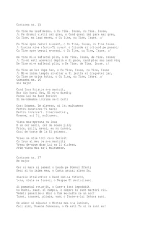 Cantarea nr. 15
Cu Tine ma laud mereu, o Cu Tine, Isuse, cu Tine, Isuse,
/: Pe drumul vietii cel greu, o Cand greul imi pare mai greu,
Cu Tine, ma laud mereu, o Cu Tine, cu Tine, Isuse. :/
Cu Tine spre ceruri m-avant, o Cu Tine, Isuse, cu Tine Isuse.
/: Lumina mi-e sfantu-Ti cuvant o Oriunde si oricand pe pamant;
Cu Tine spre ceruri m-avant, o Cu Tine, cu Tine, Isuse. :/
De Tine mi-e sufletul plin, o De Tine, Isuse, de Tine, Isuse;
/: Tu-mi esti adevarul deplin o Si pace, cand plec sau cand vin;
De Tine mi-e sufletul plin, o De Tine, de Tine, Isuse. :/
Cu Tine am har dupa har, o Cu Tine, Isuse, cu Tine, Isuse
/: Mi-e inima templu si-altar o Si jertfa al dragostei jar,
Cu Tine pe orice hotar, o Cu Tine, cu Tine, Isuse. :/
Cantarea nr. 16
Sol major
Cand Isus Hristos m-a mantuit,
Har din harul Sau, El mi-a daruit;
Pacea Lui ma face fericit
Si ma-ndeamna intruna sa-I cant:
Cor: Doamne, Te slavesc, si Iti multumesc
Pentru bunatatea-Ti mare;
Pentru incercari, binecuvantari,
Doamne, azi Iti multumesc.
Viata mea-mpreuna cu Isus
E un cer senin, cer de soare plin;
Frica, griji, nevoi, eu nu cunosc,
Caci de toate de la El primesc.
Vreau sa stie toti ca-s fericit
Cu Isus al meu ce m-a mantuit;
Vreau de-acum doar Lui sa Ii slujesc,
Prin viata mea sa-I multumesc.

Cantarea nr. 17
Re major
Cer si mare si pamant o Lauda pe Domnul Sfant;
Deci si tu inima mea, o Canta astazi slava Sa.
Soarele stralucitor o Dand lumina tuturor,
Luna, stele ce lucesc, o Despre El marturisesc.
Si pamantul rotunjit, o Care-a fost impodobit
Cu munti, rauri si campii, o Despre El sunt martori vii.
Vedeti pasarile-n zbor o Cum se-nalta ca un nor?
Tunet, trasnet, ploaie, vant o Toate-a-lui Iehova sunt.
Ce adanc si minunat o Mintea mea s-a luminat,
Caci simt, Doamne Dumnezeu, o Ce esti Tu si ce sunt eu!
 
