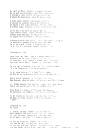 O, pan' la Tine, Doamne, s-ajunga ruga mea,
Sa-mi dai intelepciune, caci Tu ai spus asa;
S-ajunga-a-mele cereri la Tine-acolo sus,
S-aduci Tu izbavirea, caci Tu asa ai spus.
A-mele buze, Doamne, vesteasca slava Ta,
C-atunci am bucuria sfanta de-a pururea;
Sa spuna a mea limba Cuvantul Tau cel sfant,
C-a-Tale legi, Stapane,-n veci, neclintite sunt.
Sa-mi fie a Ta mana un ajutor deplin,
Caci vesnic vreau, Isuse, porunca Ta s-o tin;
Suspin dupa-ajutorul si mantuirea Ta
Si legea Ta-i placerea si desfatarea mea.
Slaveasca-Te-al meu suflet, sa-Ti cante pe-al Tau plac
Si sfanta-Ti judecata sa ma sustina-n veac!
Sa nu ma pierd, Isuse, o scapa-ma de rau,
Ca nu Iti uit porunca, respect Cuvantul Tau!

Cantarea nr. 159
Spre Tine imi inalt ruga o Stapanul meu divin...
Primeste-ma la Tine o Cand cu sfiala vin.
/: N-am aur, nici tamaie o S-aduc pe-al Tau altar,
Dar vreu sa-Ti darui, Doamne, o Inima mea, in dar. :/
Ca cel mai ne'nsemnat vin o La Tin', sa ma primesti.
'N a Ta Imparatie, o Tu sa ma pomenesti.
/: In ziua judecatii, o Cand Tu vei judeca,
Sa fiu si eu cu-aceia o Ce-or sta la dreapta Ta. :/
Asa-i sopti talharul, o Pe cruce, lui Isus,
Iar Domnul, plin de mila, o S-a-ntors spre El si-a spus:
/: Chiar astazi, iti zic tie, o Acel ce-n cuie stai,
Primi-vei mantuirea! o Vei fi cu Mine-n rai!" :/
Acum Isus e-n slava, o Pe tronul Sau domnesc,
Si-asteapta, cu rabdare, o Pe cei ce-L prigonesc.
/: Te cheama si pe tine, o Amicul meu, sa vii,
Sa fii, pe veci, ferice o 'N-a Sale bucurii! :/
- Amin -

Cantarea nr. 160
Re minor
O, iarta, Te rog, Doamne, atatea rugaciuni
Prin care-Ti cer doar paine si paza si minuni,
/: Caci am facut adesea din Tine robul meu;
Nu eu ascult de Tine, ci Tu de ce spun eu. :/
In loc sa vreau eu, Doamne, sa fie voia Ta,
Iti cer sa faci intruna sa fie voia mea;
/: Iti cer s-alungi necazul, sa nu-mi trimiti amar;
Iti cer sa-mi faci atatea, sa-mi dai... sa-mi dai... sa-mi dai..., :/
 